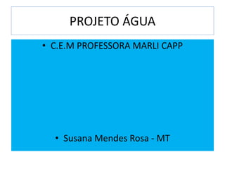 PROJETO ÁGUA
• C.E.M PROFESSORA MARLI CAPP
• Susana Mendes Rosa - MT
 