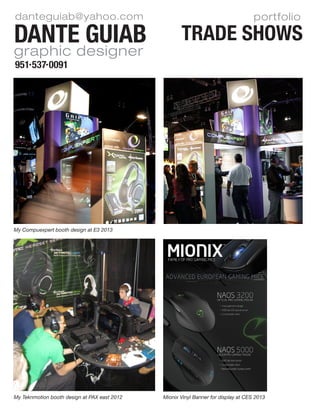 portfolio
TRADE SHOWSDante Guiab
951 537 0091
danteguiab@yahoo.com
graphic designer
My Compuexpert booth design at E3 2013
My Teknmotion booth design at PAX east 2012 Mionix Vinyl Banner for display at CES 2013
 