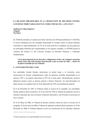 LA DILACION IRRAZONABLE EN LA RESOLUCION DE RECURSOS CONTRA
SANCIONES TRIBUTARIAS SEGUN EL TEDH (“IMPAR LTD. v. LITUANIA”)

Guillermo G. Ruiz Zapatero
Abogado
Garrigues


EL TEDH ha estimado, en sentencia de fecha 5 de Enero de 2010 (procedimiento nº 13102/04),
el recurso interpuesto por una compañía domiciliada en Lituania contra la sanción tributaria
consistente en, aproximadamente, un 5% de la renta anual de la compañía, que fue girada por
las autoridades tributarias por irregularidades en sus registros contables. La STEDH declara la
violación del artículo 6.1 del Convenio Europeo de Derechos Humanos y Libertades
Fundamentales:

       “En la determinación de sus derechos y obligaciones civiles o de cualquier acusación
       penal contra ella, toda persona tiene derecho a que su causa sea oída … dentro de
       un plazo razonable por un Tribunal”

I.- ANTECEDENTES DEL CASO

Las autoridades fiscales lituanas sancionaron en primer lugar a la recurrente, como
consecuencia de diversas comprobaciones sobre sus prácticas contables desarrolladas en el
ejercicio 1997, a un importe equivalente al 25% de su renta anual. Adicionalmente, iniciaron
diligencias penales contra su director general y director financiero. En disconformidad con
dicha sanción, la compañía inició el 18 de Septiembre de 1997 un procedimiento judicial.

El 23 de Diciembre de 1997, el Tribunal estimó el recurso de la compañía. Las autoridades
fiscales apelaron dicha resolución y el 10 de Abril de 1998 el Tribunal de apelación revocó la
sentencia indicando que eran necesarias evidencias adicionales y devolviendo la causa para un
nuevo examen.

El 16 de Mayo de 2000, el Tribunal de primera instancia estimó de nuevo el recurso de la
compañía. El 26 de Junio de 2000 el Tribunal de apelación confirmó dicha resolución. El 20 de
Diciembre de 2000, el Tribunal Supremo revocó las resoluciones de los tribunales inferiores




 Todas las opiniones son responsabilidad exclusiva del autor
 