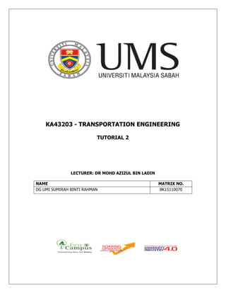 KA43203 - TRANSPORTATION ENGINEERING
TUTORIAL 2
LECTURER: DR MOHD AZIZUL BIN LADIN
NAME MATRIX NO.
DG UMI SUMIRAH BINTI RAHMAN BK15110070
 