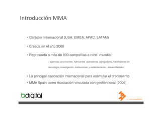 Introducción MMA


  • Carácter Internacional (USA, EMEA, APAC, LATAM)

  • Creada en el año 2000

  • Representa a más de 800 compañías a nivel mundial:
                - agencias, anunciantes, fabricantes ,operadores, agregadores, habilitadores de

                tecnología, investigación, instituciones, y evidentemente…desarrolladores



  • La principal asociación internacional para estimular el crecimiento
  • MMA Spain como Asociación vinculada con gestión local (2006)
 