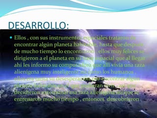 DESARROLLO:
 Ellos , con sus instrumentos espaciales trataron de
encontrar algún planeta habitable, hasta que después
de mucho tiempo lo encontraron , ellos muy felices se
dirigieron a el planeta en su nave espacial que al llegar
ahí les informo su computadora que allí vivía una raza
alienígena muy inteligente así como los humanos ,
ellos era tanta su desesperación por encontrar algún
planeta habitable en el que pudieran vivir , así que
decidieron exterminar esa raza alienígena así que se
entrenaron mucho tiempo , entonces descubrieron
 