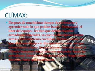 CLÍMAX:
 Después de muchísimo tiempo de entrenarse y
aprender todo lo que podían hacer , Emmanuel, el
líder del equipo , les dijo que debían hacerse
armaduras especiales, ya que los alienígenas tenían
armas cortantes como cuchillos, flechas y arcos, así
que el demás equipo le dijo que tenia razón, así que
comenzaron a hacer las armaduras, Antonio, Josué, y
Alfredo buscaron materiales con que poder hacer las
armaduras, Emmanuel les decía a Luis y Ángel como
hacerlas, hasta que terminaron.
 