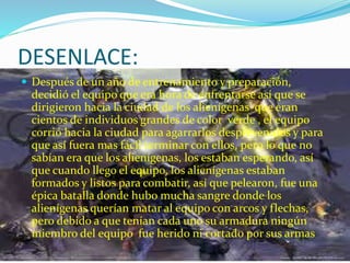 DESENLACE:
 Después de un año de entrenamiento y preparación,
decidió el equipo que era hora de enfrentarse así que se
dirigieron hacia la ciudad de los alienígenas que eran
cientos de individuos grandes de color verde , el equipo
corrió hacia la ciudad para agarrarlos desprevenidos y para
que así fuera mas fácil terminar con ellos, pero lo que no
sabían era que los alienígenas, los estaban esperando, así
que cuando llego el equipo, los alienígenas estaban
formados y listos para combatir, así que pelearon, fue una
épica batalla donde hubo mucha sangre donde los
alienígenas querían matar al equipo con arcos y flechas,
pero debido a que tenían cada uno su armadura ningún
miembro del equipo fue herido ni cortado por sus armas
 