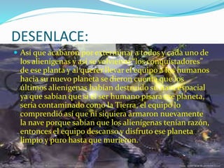DESENLACE:
 Así que acabaron por exterminar a todos y cada uno de
los alienígenas y así se volvieron “los conquistadores”
de ese planta y al querer llevar el equipo a los humanos
hacia su nuevo planeta se dieron cuenta que los
últimos alienígenas habían destruido su nave espacial
ya que sabían que si el ser humano pisara ese planeta,
seria contaminado como la Tierra, el equipo lo
comprendió así que ni siquiera armaron nuevamente
la nave porque sabían que los alienígenas tenían razón,
entonces el equipo descanso y disfruto ese planeta
limpio y puro hasta que murieron.
 