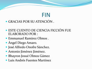 FIN
 GRACIAS POR SU ATENCIÓN .
 ESTE CUENTO DE CIENCIA FICCIÓN FUE
ELABORADO POR :
 Emmanuel Ramírez Olmos .
 Ángel Diego Amaro.
 José Alfredo Onofre Sánchez.
 Antonio Jiménez Jiménez.
 Bhayron Josué Olmos Gámez
 Luis Andrés Fuentes Martínez
 