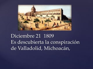 Diciembre 21 1809 
Es descubierta la conspiración 
de Valladolid, Michoacán, 
 