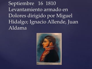 Septiembre 16 1810 
Levantamiento armado en 
Dolores dirigido por Miguel 
Hidalgo; Ignacio Allende, Juan 
Aldama 
 