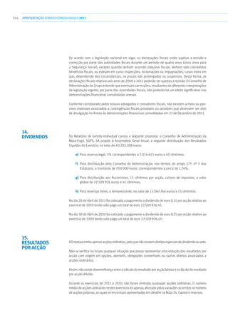 104 APRESENTAÇÃOCONTAS CONSOLIDADAS 2011
De acordo com a legislação nacional em vigor, as declarações fiscais estão sujeitas a revisão e
correcção por parte das autoridades fiscais durante um período de quatro anos (cinco anos para
a Segurança Social), excepto quando tenham ocorrido prejuízos fiscais, tenham sido concedidos
benefícios fiscais, ou estejam em curso inspecções, reclamações ou impugnações, casos estes em
que, dependendo das circunstâncias, os prazos são prolongados ou suspensos. Desta forma, as
declarações fiscais relativas aos anos de 2008 a 2011 poderão ser sujeitas a revisão. O Conselho de
Administração do Grupo entende que eventuais correcções, resultantes de diferentes interpretações
da legislação vigente, por parte das autoridades fiscais, não poderão ter um efeito significativo nas
demonstrações financeiras consolidadas anexas.
Conforme corroborado pelos nossos advogados e consultores fiscais, não existem activos ou pas-
sivos materiais associados a contingências fiscais prováveis ou possíveis que devessem ser alvo
de divulgação no Anexo às demonstrações financeiras consolidadas em 31 de Dezembro de 2011.
 
Do Relatório de Gestão Individual consta a seguinte proposta: o Conselho de Administração da
Mota-Engil, SGPS, SA propõe à Assembleia Geral Anual, a seguinte distribuição dos Resultados
Líquidos do Exercício, no valor de 40.292.308 euros:
e)	 Para reserva legal, 5% correspondentes a 2.014.615 euros e 40 cêntimos;
f)	 Para distribuição pelo Conselho de Administração, nos termos do artigo 27º, nº 3 dos
Estatutos, o montante de 700.000 euros, correspondentes a cerca de 1,74%;
g)	Para distribuição aos Accionistas, 11 cêntimos por acção, cativos de impostos, o valor
global de 22.509.926 euros e 45 cêntimos;
h)	 Para reservas livres, o remanescente, no valor de 15.067.766 euros e 15 cêntimos.
No dia 28 de Abril de 2011 foi colocado a pagamento o dividendo de euro 0,11 por acção relativo ao
exercício de 2010 tendo sido pago um total de euro 22.509.926,45.
No dia 30 de Abril de 2010 foi colocado a pagamento o dividendo de euro 0,11 por acção relativo ao
exercício de 2009 tendo sido pago um total de euro 22.509.926,45.
AEmpresaemitiuapenasacçõesordinárias,peloquenãoexistemdireitosespeciaisdedividendoouvoto.
Não se verifica no Grupo qualquer situação que possa representar uma redução dos resultados por
acção com origem em opções, warrants, obrigações convertíveis ou outros direitos associados a
acções ordinárias.
Assim, não existe dissemelhança entre o cálculo do resultado por acção básico e o cálculo do resultado
por acção diluído.
Durante os exercícios de 2011 e 2010, não foram emitidas quaisquer acções ordinárias. O número
médio de acções ordinárias nestes exercícios foi apenas afectado pelas variações ocorridas no número
de acções próprias, as quais se encontram apresentadas em detalhe na Nota 24. Capital e reservas.
14.
Dividendos
15.
Resultados
por acção
 