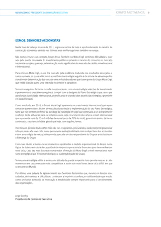 9MENSAGEMDOPRESIDENTE DA COMISSÃO EXECUTIVA
Exmos. Senhores Accionistas
Nesta fase de balanço do ano de 2011, regista-se acima de tudo o aprofundamento do cenário de
contracção económica sentido nos últimos anos em Portugal mas também na europa.
Não somos imunes ao contexto, longe disso. Também na Mota-Engil sentimos dificuldades, quer
seja pela queda dos níveis do investimento público e privado e mesmo do consumo no mercado
nacionaleeuropeu,quersejapelaretracçãomuitosignificativadomercadodecréditoanívelnacional
e internacional.
Para o Grupo Mota-Engil, o ano fica marcado pela resiliência traduzida nos resultados alcançados a
todos os níveis, os quais reflectem o somatório da estratégia seguida e da atitude de elevado profis-
sionalismoedeterminaçãodoscercadevintemilcolaboradoresquefazempartedoGrupoMota-Engil
que nesta ocasião quero uma vez mais reconhecer e agradecer.
Temos conseguido, de forma ousada mas consciente, com uma estratégia selectiva de investimento
e promovendo o crescimento orgânico, cumprir com o desígnio do Plano Estratégico que passa por
aprofundar a actividade internacional, diversificando e criando valor através das sinergias a promover
em cada mercado.
Como resultado, em 2011, o Grupo Mota-Engil apresenta um crescimento internacional que repre-
senta um aumento de 43% em termos absolutos desde a implementação do seu Plano Estratégico,
facto que nos permite confirmar da bondade da estratégia em vigor que continuará a ser a de promover
o reforço desta actuação para os próximos anos pelo crescimento da carteira a nível internacional
que representa mais de 2,5 mil milhões de euros (cerca de 70% do total), garantindo assim, de forma
continuada, a sustentabilidade global que hoje, com orgulho, temos.
Vivemos um período muito difícil mas não nos resignamos, procurando a cada momento posicionar
o Grupo para cada novo ciclo, numa permanente evolução alinhada com os objectivos dos accionistas
e com a estratégia de execução imprimida por cada um dos responsáveis do Grupo e articulada com
a liderança do Grupo.
Com esse intuito, estamos neste momento a aprofundar o modelo organizacional do Grupo numa
lógica de dotar a estrutura de capacidade de resposta operacional e financeira para desenvolver um
novo ciclo, cada vez mais baseado numa maior afirmação da Mota-Engil a nível internacional num
rumo estratégico que é incontornável para a sustentabilidade do Grupo.
Temos uma estratégia sólida e temos uma atitude de grande empenho. Isso permite-nos ser a cada
momento e em cada mercado mais competitivos e assim sair mais fortes deste ciclo difícil em que
se encontra o Mundo.
Por último, uma palavra de agradecimento aos Senhores Accionistas que, mesmo em tempos con-
turbados, de incerteza e dificuldade, continuam a imprimir a confiança e solidariedade que resulta
como um factor acrescido de motivação e estabilidade sempre importante para o funcionamento
das organizações.
Jorge Coelho
Presidente da Comissão Executiva
 