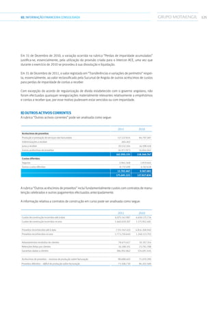 12502.INFORMAÇÃOFINANCEIRA CONSOLIDADA
Em 31 de Dezembro de 2010, a variação ocorrida na rubrica “Perdas de imparidade acumuladas”
justifica-se, essencialmente, pela utilização da provisão criada para o Intercon ACE, uma vez que
durante o exercício de 2010 se procedeu à sua dissolução e liquidação.
Em 31 de Dezembro de 2011, o valor registado em “Transferências e variações de perímetro” respei-
ta, essencialmente, ao valor reclassificado pela Sucursal de Angola de outros acréscimos de custos
para perdas de imparidade de contas a receber.
Com excepção do acordo de regularização de dívida estabelecido com o governo angolano, não
foram efectuadas quaisquer renegociações materialmente relevantes relativamente a empréstimos
e contas a receber que, por esse motivo pudessem estar vencidos ou com imparidade.
b) Outros activos correntes
A rubrica “Outros activos correntes” pode ser analisada como segue:
2011 2010
Acréscimos de proveitos
Produção e prestação de serviços não facturadas 117.227.815 84.797.387
Indemnizações a receber 260.263 -
Juros a receber 20.532.104 16.598.418
Outros acréscimos de proveitos 24.972.973 16.944.942
162.993.155 118.340.747
Custos diferidos
Seguros 3.964.568 2.819.465
Outros custos diferidos 8.737.499 6.767.618
12.702.067 9.587.083
175.695.222 127.927.830
A rubrica “Outros acréscimos de proveitos” inclui fundamentalmente custos com contratos de manu-
tenção celebrados e outros pagamentos efectuados antecipadamente.
A informação relativa a contratos de construção em curso pode ser analisada como segue:
2011 2010
Custos de construção incorridos até à data 6.075.142.987 4.658.125.724
Custos de construção incorridos no ano 1.460.029.207 1.175.952.481
Proveitos reconhecidos até à data 7.351.947.410 4.814.268.940
Proveitos reconhecidos no ano 1.773.230.640 1.248.153.703
Adiantamentos recebidos de clientes 78.675.617 92.357.354
Retenções feitas por clientes 16.188.101 23.781.788
Garantias dadas a clientes 386.902.862 334.691.445
Acréscimos de proveitos – excesso de produção sobre facturação 98.688.463 71.070.390
Proveitos diferidos – déficit de produção sobre facturação 73.108.730 96.202.589
 