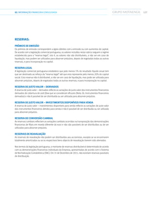 12702.INFORMAÇÃOFINANCEIRA CONSOLIDADA
Reservas:
Prémios de emissão
Os prémios de emissão correspondem a ágios obtidos com a emissão ou com aumentos de capital.
De acordo com a legislação comercial portuguesa, os valores incluídos nesta rubrica seguem o regime
estabelecido para a “reserva legal”, isto é, os valores não são distribuíveis, a não ser em caso de
liquidação, mas podem ser utilizados para absorver prejuízos, depois de esgotadas todas as outras
reservas, e para incorporação no capital.
Reserva legal
A legislação comercial portuguesa estabelece que pelo menos 5% do resultado líquido anual tem
que ser destinado ao reforço da “reserva legal” até que esta represente pelo menos 20% do capital
social. Esta reserva não é distribuível, a não ser em caso de liquidação, mas pode ser utilizada para
absorver prejuízos, depois de esgotadas todas as outras reservas, e para incorporação no capital.
Reserva de justo valor – derivados
A reserva de justo valor – derivados reflecte as variações de justo valor dos instrumentos financeiros
derivados de cobertura de cash flow que se consideram eficazes (Nota 26. Instrumentos financeiros
derivados) e não é passível de ser distribuída ou ser utilizada para absorver prejuízos.
Reserva de justo valor – investimentos disponíveis para venda
A reserva de justo valor – investimentos disponíveis para venda reflecte as variações de justo valor
dos instrumentos financeiros detidos para venda e não é passível de ser distribuída ou ser utilizada
para absorver prejuízos.
Reserva de conversão cambial
As reservas cambiais reflectem as variações cambiais ocorridas na transposição das demonstrações
financeiras de filiais em moeda diferente do euro e não são passíveis de ser distribuídas ou de ser
utilizadas para absorver prejuízos.
Reservas de reavaliação
As reservas de reavaliação não podem ser distribuídas aos accionistas, excepto se se encontrarem
totalmente amortizadas ou se os respectivos bens objecto de reavaliação tiverem sido alienados.
Nos termos da legislação portuguesa, o montante de reservas distribuíveis é determinado de acordo
com as demonstrações financeiras individuais da Empresa, apresentadas de acordo com o Sistema
de Normalização Contabilística (SNC). Em 31 de Dezembro de 2011, não existiam reservas passíveis
de distribuição.
 
