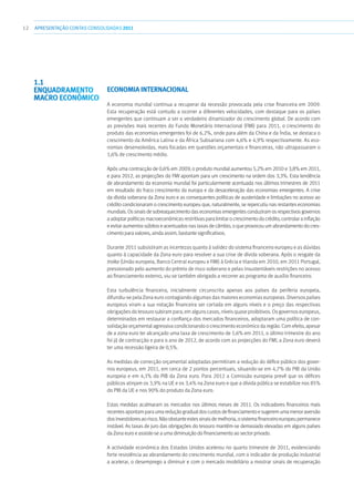 12 APRESENTAÇÃOCONTAS CONSOLIDADAS 2011
Economia Internacional
A economia mundial continua a recuperar da recessão provocada pela crise financeira em 2009.
Esta recuperação está contudo a ocorrer a diferentes velocidades, com destaque para os países
emergentes que continuam a ser o verdadeiro dinamizador do crescimento global. De acordo com
as previsões mais recentes do Fundo Monetário Internacional (FMI) para 2011, o crescimento do
produto das economias emergentes foi de 6,2%, onde para além da China e da Índia, se destaca o
crescimento da América Latina e da África Subsariana com 4,6% e 4,9% respectivamente. As eco-
nomias desenvolvidas, mais focadas em questões orçamentais e financeiras, não ultrapassaram o
1,6% de crescimento médio.
Após uma contracção de 0,6% em 2009, o produto mundial aumentou 5,2% em 2010 e 3,8% em 2011,
e para 2012, as projecções do FMI apontam para um crescimento na ordem dos 3,3%. Esta tendência
de abrandamento da economia mundial foi particularmente acentuada nos últimos trimestres de 2011
em resultado do fraco crescimento da europa e da desaceleração das economias emergentes. A crise
da dívida soberana da Zona euro e as consequentes políticas de austeridade e limitações no acesso ao
crédito condicionaram o crescimento europeu que, naturalmente, se repercutiu nas restantes economias
mundiais. Os sinais de sobreaquecimento das economias emergentes conduziram os respectivos governos
aadoptarpolíticasmacroeconómicasrestritivasparalimitarocrescimentodocrédito,controlarainflação
e evitar aumentos súbitos e acentuados nas taxas de câmbio, o que provocou um abrandamento do cres-
cimento para valores, ainda assim, bastante significativos.
Durante 2011 subsistiram as incertezas quanto à solidez do sistema financeiro europeu e as dúvidas
quanto à capacidade da Zona euro para resolver a sua crise de dívida soberana. Após o resgate da
troika (União europeia, Banco Central europeu e FMI) à Grécia e Irlanda em 2010, em 2011 Portugal,
pressionado pelo aumento do prémio de risco soberano e pelas insustentáveis restrições no acesso
ao financiamento externo, viu-se também obrigado a recorrer ao programa de auxílio financeiro.
Esta turbulência financeira, inicialmente circunscrita apenas aos países da periferia europeia,
difundiu-se pela Zona euro contagiando algumas das maiores economias europeias. Diversos países
europeus viram a sua notação financeira ser cortada em alguns níveis e o preço das respectivas
obrigações do tesouro subiram para, em alguns casos, níveis quase proibitivos. Os governos europeus,
determinados em restaurar a confiança dos mercados financeiros, adoptaram uma política de con-
solidação orçamental agressiva condicionando o crescimento económico da região. Com efeito, apesar
de a zona euro ter alcançado uma taxa de crescimento de 1,6% em 2011, o último trimestre do ano
foi já de contracção e para o ano de 2012, de acordo com as projecções do FMI, a Zona euro deverá
ter uma recessão ligeira de 0,5%.
As medidas de correcção orçamental adoptadas permitiram a redução do défice público dos gover-
nos europeus, em 2011, em cerca de 2 pontos percentuais, situando-se em 4,7% do PIB da União
europeia e em 4,1% do PIB da Zona euro. Para 2012 a Comissão europeia prevê que os défices
públicos atinjam os 3,9% na UE e os 3,4% na Zona euro e que a dívida pública se estabilize nos 85%
do PIB da UE e nos 90% do produto da Zona euro.
Estas medidas acalmaram os mercados nos últimos meses de 2011. Os indicadores financeiros mais
recentesapontamparaumareduçãogradualdoscustosdefinanciamentoesugeremumamenoraversão
dosinvestidoresaorisco.Nãoobstanteestessinaisdemelhoria,osistemafinanceiroeuropeupermanece
instável. As taxas de juro das obrigações do tesouro mantêm-se demasiado elevadas em alguns países
da Zona euro e assiste-se a uma diminuição do financiamento ao sector privado.
A actividade económica dos Estados Unidos acelerou no quarto trimestre de 2011, evidenciando
forte resistência ao abrandamento do crescimento mundial, com o indicador de produção industrial
a acelerar, o desemprego a diminuir e com o mercado imobiliário a mostrar sinais de recuperação
1.1
Enquadramento
macro económico
 