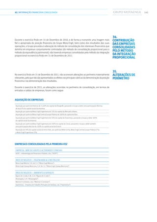 14502.INFORMAÇÃOFINANCEIRA CONSOLIDADA
Durante o exercício findo em 31 de Dezembro de 2010, e de forma a transmitir uma imagem mais
fiel e apropriada da posição financeira do Grupo Mota-Engil, bem como dos resultados das suas
operações, o Grupo procedeu à alteração do método de consolidação dos interesses financeiros que
detinha em empresas conjuntamente controladas (do método de consolidação proporcional para o
método da equivalência patrimonial), não havendo empresas consolidadas pelo método da integração
proporcional no exercício findo em 31 de Dezembro de 2011.
No exercício findo em 31 de Dezembro de 2011, não ocorreram alterações ao perímetro materialmente
relevantes,peloquenãosãoapresentadososefeitosnasprincipaisrubricasdademonstraçãodaposição
financeira e da demonstração dos resultados.
Durante o exercício de 2011, as alterações ocorridas no perímetro de consolidação, em termos de
entradas e saídas de empresas, foram como segue:
Aquisição de empresas
Aquisição por parte da Vibeiras de 21,69% do capital da Áreagolfe, passando o Grupo a deter uma participação efectiva
de 66,67% do capital social da empresa.
Aquisição por parte da Mota-Engil Engenharia de 75% do capital da Mercado Urbano.
Aquisição por parte da Mota-Engil Central Europe Polónia de 100% do capital da Eltor.
Aquisição por parte da Mota-Engil Engenharia de 50% do capital da Grossiman, passando o Grupo a deter 100%
do capital social da empresa.
Aquisição por parte da Mota-Engil Engenharia de 100% do capital da Cecot, passando o Grupo a deter também
uma participação efectiva de 100% no capital social da Emocil.
Aquisição de 59% do capital social da Immo Park, por parte da EMSA (51%), Mota-Engil Central Europe Polónia (7%)
e Mota-Engil Engenharia (1%).
Empresas consolidadas pela primeira vez
Empresa - Mãe do Grupo e Actividades Conexas
HEPP – Hidroenergia de Penacova e Poiares, Lda. (“HEPP”)
Área de Negócio – Engenharia  Construção
Mota-Engil México, S.A. de C.V. (“Mota-Engil México”)
Mota-Engil-Opway Mexicana, S.A. De C.V. (“Mota-Engil-Opway Mexicana”)
Área de Negócio – Ambiente  Serviços
Águas de S. João, E.M., S.A. (“Águas de S. João”)
Akwangola, S.A. (“Akwangola”)
Manvia II Condutas, Lda. (“Manvia II Condutas”)
Operestiva – Empresa de Trabalho Portuário de Setúbal, Lda. (“Operestiva”)
34.
Contribuição
das empresas
consolidadas
pelo método
da integração
proporcional
35.
Alterações de
perímetro
 