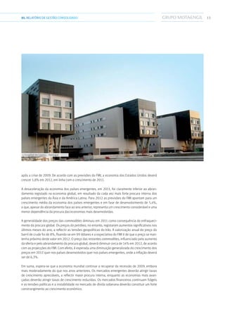 1301.RELATÓRIODEGESTÃO CONSOLIDADO
após a crise de 2009. De acordo com as previsões do FMI, a economia dos Estados Unidos deverá
crescer 1,8% em 2012, em linha com o crescimento de 2011.
A desaceleração da economia dos países emergentes, em 2011, foi claramente inferior ao abran-
damento registado na economia global, em resultado da cada vez mais forte procura interna dos
países emergentes da Ásia e da América Latina. Para 2012 as previsões do FMI apontam para um
crescimento médio da economia dos países emergentes e em fase de desenvolvimento de 5,4%,
o que, apesar do abrandamento face ao ano anterior, representa um crescimento considerável e uma
menor dependência da procura das economias mais desenvolvidas.
A generalidade dos preços das commodities diminuiu em 2011 como consequência do enfraqueci-
mento da procura global. Os preços do petróleo, no entanto, registaram aumentos significativos nos
últimos meses do ano, a reflectir as tensões geopolíticas do Irão. A valorização anual do preço do
barril de crude foi de 8%, fixando-se em 99 dólares e a expectativa do FMI é de que o preço se man-
tenha próximo deste valor em 2012. O preço das restantes commodities, influenciado pelo aumento
da oferta e pelo abrandamento da procura global, deverá diminuir cerca de 14% em 2012, de acordo
com as projecções do FMI. Com efeito, é esperada uma diminuição generalizada do crescimento dos
preços em 2012 quer nos países desenvolvidos quer nos países emergentes, onde a inflação deverá
ser de 6,3%.
Em suma, espera-se que a economia mundial continue a recuperar da recessão de 2009, embora
mais moderadamente do que nos anos anteriores. Os mercados emergentes deverão atingir taxas
de crescimento apreciáveis, a reflectir maior procura interna, enquanto as economias mais avan-
çadas deverão atingir taxas de crescimento reduzidas. Os mercados financeiros continuam frágeis
e as tensões políticas e a instabilidade no mercado de dívida soberana deverão constituir um forte
constrangimento ao crescimento económico.
››› Hospital de Loures - Portugal
 