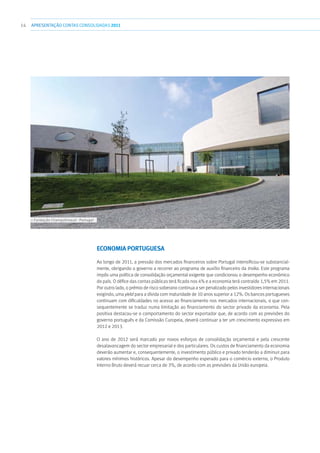 14 APRESENTAÇÃOCONTAS CONSOLIDADAS 2011
Economia Portuguesa
Ao longo de 2011, a pressão dos mercados financeiros sobre Portugal intensificou-se substancial-
mente, obrigando o governo a recorrer ao programa de auxílio financeiro da troika. Este programa
impôs uma política de consolidação orçamental exigente que condicionou o desempenho económico
do país. O défice das contas públicas terá ficado nos 4% e a economia terá contraído 1,5% em 2011.
Por outro lado, o prémio de risco soberano continua a ser penalizado pelos investidores internacionais
exigindo, uma yield para a dívida com maturidade de 10 anos superior a 12%. Os bancos portugueses
continuam com dificuldades no acesso ao financiamento nos mercados internacionais, o que con-
sequentemente se traduz numa limitação ao financiamento do sector privado da economia. Pela
positiva destacou-se o comportamento do sector exportador que, de acordo com as previsões do
governo português e da Comissão Curopeia, deverá continuar a ter um crescimento expressivo em
2012 e 2013.
O ano de 2012 será marcado por novos esforços de consolidação orçamental e pela crescente
desalavancagem do sector empresarial e dos particulares. Os custos de financiamento da economia
deverão aumentar e, consequentemente, o investimento público e privado tenderão a diminuir para
valores mínimos históricos. Apesar do desempenho esperado para o comércio externo, o Produto
Interno Bruto deverá recuar cerca de 3%, de acordo com as previsões da União europeia.
››› Fundação Champalimaud - Portugal
 