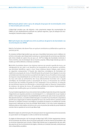 16703.RELATÓRIOSOBRE AS PRÁTICAS DE GOVERNO SOCIETÁRIO
0.3 Avaliação global sobre o grau de adopção de grupos de recomendações entre
si relacionadas pelo seu tema.
A Mota-Engil considera que, não obstante o não cumprimento integral das recomendações da
CMVM, tal como detalhadamente justificado nos capítulos seguintes, o grau de adopção das reco-
mendações é bastante amplo e completo.
0.4 Explicitação das divergências entre as práticas de governo da Sociedade e as
recomendações da CMVM:
I.4.1 As Sociedades não devem fixar um quórum constitutivo ou deliberativo superior ao
previsto por lei.
Os estatutos da Mota-Engil prevêem que, para que a Assembleia Geral possa reunir e deliberar em
primeira convocação, seja indispensável a presença ou representação de accionistas que detenham
pelo menos metade do capital. Uma vez que o art. 383º do Código das Sociedades Comerciais é
menos restritivo, esta recomendação não se encontra cumprida. A Mota-Engil entende que este é o
modelo que melhor defende os interesses societários.
II.1.1.2 As Sociedades devem criar sistemas internos de controlo e gestão de riscos, em
salvaguarda do seu valor e em benefício da transparência do seu governo societário,
que permitam identificar e gerir o risco. Esses sistemas devem integrar, pelo menos,
as seguintes componentes: i) fixação dos objectivos estratégicos da Sociedade em
matériadeassumpçãoderiscos;ii)identificaçãodosprincipaisriscosligadosàconcreta
actividadeexercidaedoseventossusceptíveisdeoriginarriscos;iii)análiseemensuração
doimpacteedaprobabilidadedeocorrênciadecadaumdosriscospotenciais;iv)gestão
do risco com vista ao alinhamento dos riscos efectivamente incorridos com a opção
estratégica da Sociedade quanto à assumpção de riscos; v) mecanismos de controlo
da execução das medidas de gestão de risco adoptadas e da sua eficácia; vi) adopção
de mecanismos internos de informação e comunicação sobre as diversas componentes
do sistema e de alertas de riscos; vii) avaliação periódica do sistema implementado e
adopção das modificações que se mostrem necessárias.
O actual modelo de gestão de riscos e de controlo interno da Mota-Engil ainda não permite responder
integralmente aos requisitos previstos na recomendação II.1.1.2., nomeadamente no que respeita à
análise e mensuração do impacte e da probabilidade de ocorrência de cada um dos riscos potenciais.
Não obstante este facto, o Conselho de Administração e o Conselho Fiscal reconhecem a importância
que têm para a organização os sistemas de gestão de riscos e de controlo interno e, portanto, tentam
promover as condições humanas e tecnológicas susceptíveis de propiciar um ambiente de controlo
proporcional e adequado aos riscos da actividade. Neste âmbito, e com vista a serem adoptadas as
melhores práticas nesta matéria, encontra-se em curso um processo de revisão do actual modelo de
controlo interno e gestão de risco do Grupo Mota-Engil.
II.1.1.5Osórgãosdeadministraçãoefiscalizaçãodevemterregulamentosdefuncionamento
osquaisdevemserdivulgadosnosítionainternetdaSociedade.
Os órgãos de Administração e de Fiscalização da Mota-Engil, SGPS, SA têm regulamentos internos
de funcionamento. No entanto, não se encontram publicados no sítio de internet da Sociedade e não
se encontram disponíveis para consulta. A Mota-Engil entende que os regulamentos vão para além
dos aspectos de mero funcionamento dos órgãos, contendo um conteúdo reservado, razão pela qual
não os disponibiliza ao público.
 