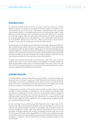 1501.RELATÓRIODEGESTÃO CONSOLIDADO
Economia Polaca
Ao contrário da tendência de fraco crescimento da europa, em particular na Zona euro, a Polónia
mostrou-se resiliente e, de acordo com as previsões da Comissão europeia, terá obtido um cresci-
mento económico de cerca de 4% em 2011. Não obstante o crescimento observado, o país ainda
enfrenta grandes desafios e a consolidação orçamental torna-se fundamental para reduzir o défice
público que aumentou fortemente após a crise financeira internacional de 2009. Em 2011, de acordo
com a Comissão europeia, o défice das contas públicas terá caído para 5,6% do PIB, o que represen-
ta uma redução significativa face aos 7,9% registados em 2010. A dívida pública deverá aumentar
dos 54,9% do PIB em 2010 para os 56,7% em 2011, a reflectir, essencialmente, o impacte da desva-
lorização da moeda polaca no endividamento contraído em moedas externas.
O sistema financeiro não foi significativamente afectado pela crise da dívida soberana em virtude da so-
lidez do sistema bancário nacional e pelo facto de o endividamento público ser inferior à generalidade
do endividamento público dos países europeus. A Polónia, apesar da crise dos seus principais parceiros
comerciais, dispõe de um mercado interno de grandes dimensões que, conjugado com a desvalorização
monetária do zloti, permitiu que a economia não se ressentisse da diminuição do comércio internacional.
Os fundos comunitários, por seu lado, continuaram a dar um impulso relevante ao investimento, em par-
ticular em grandes projectos de infra-estruturas de que o país ainda é deficitário.
As medidas de austeridade implementadas em 2011 projectam o défice público para cerca de 4%
do PIB em 2012 e para 2,5% em 2013, de acordo com as projecções da Comissão europeia. Esta
política de austeridade terá repercussões no crescimento económico que será de 2,5% em 2012 e de
2,8% em 2013. Apesar deste abrandamento, o comportamento da economia polaca será claramente
superior ao registado na generalidade dos países europeus.
Economia Angolana
A economia Angolana, largamente dependente do sector petrolífero, foi fortemente atingida pelo
colapso dos preços do petróleo e da procura, em 2009. Após vários anos de taxas de crescimento
de dois dígitos, o crescimento real do PIB foi de 3,4% em 2010 e, de acordo as previsões do FMI, terá
sido de 3,7% em 2011. Este abrandamento foi influenciado pelos atrasos nos pagamentos ao sector
privado que condicionou o funcionamento do sector bancário e o investimento.
A inflação continua a constituir um dos maiores desafios da política económica angolana. A grande
dependência de bens importados e a instabilidade no mercado cambial são as principais razões
apontadas para a inflação de 15% em 2011. Para 2012, um dos principais objectivos do governo
angolano é o controlo de inflação, que é expectável que diminua para 11,2%, de acordo com as
projecções do FMI. A execução orçamental de 2011 deverá alcançar um superavit de 8,5% do PIB
(6,8% em 2010 e défice de -4,9% em 2009), bem como uma ligeira redução do défice orçamental
com exclusão das receitas do petróleo.
Em 2012, o principal mercado externo do Grupo Mota-Engil, deverá voltar a registar taxas de cres-
cimento de dois dígitos. As projecções do FMI apontam para um crescimento de 12,8% em 2012
justificado pela evolução favorável dos preços das commodities, pelo desempenho positivo das
economias emergentes da América Latina e Ásia (mercados responsáveis por cerca de 40% das
exportações de petróleo angolano), pelo arranque da exploração comercial do gás natural e pelo
crescimento da actividade dos sectores não petrolíferos. A consistência do crescimento nos sectores
não petrolíferos reveste-se de especial significado numa perspectiva de desenvolvimento da econo-
mia angolana no longo prazo, reduzindo a dependência em relação à produção de petróleo e outros
hidrocarbonetos.
 