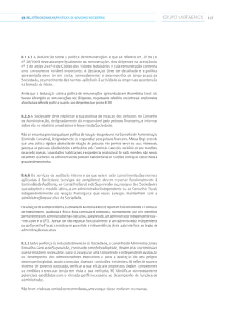 16903.RELATÓRIOSOBRE AS PRÁTICAS DE GOVERNO SOCIETÁRIO
II.1.5.3 A declaração sobre a política de remunerações a que se refere o art. 2º da Lei
nº 28/2009 deve abranger igualmente as remunerações dos dirigentes na acepção do
nº 3 do artigo 248º-B do Código dos Valores Mobiliários e cuja remuneração contenha
uma componente variável importante. A declaração deve ser detalhada e a política
apresentada deve ter em conta, nomeadamente, o desempenho de longo prazo da
Sociedade,ocumprimentodasnormasaplicáveisàactividadedaempresaeacontenção
na tomada de riscos.
Ainda que a declaração sobre a política de remunerações apresentada em Assembleia Geral não
tivesse abrangido as remunerações dos dirigentes, no presente relatório encontra-se amplamente
abordada a referida política quanto aos dirigentes (ver ponto II.29).
II.2.5 A Sociedade deve explicitar a sua política de rotação dos pelouros no Conselho
de Administração, designadamente do responsável pelo pelouro financeiro, e informar
sobre ela no relatório anual sobre o Governo da Sociedade.
Não se encontra prevista qualquer política de rotação dos pelouros no Conselho de Administração
(Comissão Executiva), designadamente do responsável pelo pelouro financeiro. A Mota-Engil entende
que uma política rígida e abstracta de rotação de pelouros não permite servir os seus interesses,
pelo que os pelouros são decididos e atribuídos pela Comissão Executiva no início do seu mandato,
de acordo com as capacidades, habilitações e experiência profissional de cada membro, não sendo
de admitir que todos os administradores possam exercer todas as funções com igual capacidade e
grau de desempenho.
II.4.6 Os serviços de auditoria interna e os que velem pelo cumprimento das normas
aplicadas à Sociedade (serviços de compliance) devem reportar funcionalmente à
Comissão de Auditoria, ao Conselho Geral e de Supervisão ou, no caso das Sociedades
que adoptem o modelo latino, a um administrador independente ou ao Conselho Fiscal,
independentemente da relação hierárquica que esses serviços mantenham com a
administração executiva da Sociedade.
Os serviços de auditoria interna (Gabinete de Auditoria e Risco) reportam funcionalmente à Comissão
de Investimento, Auditoria e Risco. Esta comissão é composta, normalmente, por três membros
permanentes (um administrador não executivo, que preside, um administrador independente não--
-executivo e o CFO). Apesar de não reportar funcionalmente a um administrador independente
ou ao Conselho Fiscal, considera-se garantida a independência deste gabinete face ao órgão de
administração executivo.
II.5.1SalvoporforçadareduzidadimensãodaSociedade,oConselhodeAdministraçãoeo
ConselhoGeraledeSupervisão,consoanteomodeloadoptado,devemcriarascomissões
quesemostremnecessáriaspara:i)assegurarumacompetenteeindependenteavaliação
do desempenho dos administradores executivos e para a avaliação do seu próprio
desempenho global, assim como das diversas comissões existentes; ii) reflectir sobre o
sistema de governo adoptado, verificar a sua eficácia e propor aos órgãos competentes
as medidas a executar tendo em vista a sua melhoria; iii) identificar atempadamente
potenciais candidatos com o elevado perfil necessário ao desempenho de funções de
administrador.
Não foram criadas as comissões recomendadas, uma vez que não se revelaram necessárias.
 