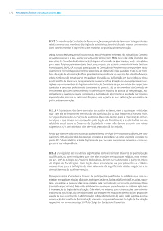 170 apresentaçãoCONTAS CONSOLIDADAS2011
II.5.2OsmembrosdaComissãodeRemuneraçõesouequivalentedevemserindependentes
relativamente aos membros do órgão de administração e incluir pelo menos um membro
comconhecimentoseexperiênciaemmatériasdepolíticaderemuneração.
O Eng. António Manuel Queirós Vasconcelos da Mota (Presidente e membro não executivo do Conselho
de Administração) e a Dra. Maria Teresa Queirós Vasconcelos Mota Neves da Costa (membro não
executivo do Conselho de Administração) integram a Comissão de Vencimentos, tendo sido eleitos
para essas funções pela Assembleia Geral, sob proposta da accionista maioritária Mota Gestão e
Participações, SGPS, SA. As suas participações na Comissão de Vencimentos correspondem exclu-
sivamente à representação do interesse accionista, ali intervindo nessa qualidade e não na de mem-
bros do órgão de administração. Para garantia de independência no exercício das referidas funções,
estes membros não tomam parte em qualquer discussão ou deliberação em que exista ou possa
existir conflito de interesses, designadamente no que se refere à fixação das suas próprias remune-
rações enquanto membros do órgão de administração. Considera-se que, em virtude dos respectivos
currículos e percursos profissionais (constantes do ponto II.18), os três membros da Comissão de
Vencimentos possuem conhecimentos e experiência em matéria de política de remuneração. Adi-
cionalmente e quando se revela necessário, a Comissão de Vencimentos é auxiliada por recursos
especializados, internos ou externos à Empresa, para suportar as suas deliberações em matéria de
política de remunerações.
III.1.5 A Sociedade não deve contratar ao auditor externo, nem a quaisquer entidades
que com ele se encontrem em relação de participação ou que integrem a mesma rede,
serviços diversos dos serviços de auditoria. Havendo razões para a contratação de tais
serviços – que devem ser aprovadas pelo órgão de fiscalização e explicitadas no seu
relatório anual sobre o Governo da Sociedade – eles não devem assumir um relevo
superior a 30% do valor total dos serviços prestados à Sociedade.
Ainda que tivessem sido contratados ao auditor externo, serviços diversos dos de auditoria, em valor
superior a 30% do valor total dos serviços prestados à Sociedade, tal como se poderá constatar no
ponto III.17 deste relatório, a Mota-Engil entende que, face aos mecanismos existentes, está asse-
gurada a sua independência.
IV.1.2 Os negócios de relevância significativa com accionistas titulares de participação
qualificada, ou com entidades que com eles estejam em qualquer relação, nos termos
do art. 20º do Código dos Valores Mobiliários, devem ser submetidos a parecer prévio
do órgão de fiscalização. Este órgão deve estabelecer os procedimentos e critérios
necessários para a definição do nível relevante de significância destes negócios e os
demais termos da sua intervenção.
Os negócios entre a Sociedade e titulares de participações qualificadas, ou entidades que com eles
estejam em qualquer relação, são objecto de apreciação exclusiva pela Comissão Executiva, supor-
tada em análises e pareceres técnicos emitidos pela Comissão de Investimento, Auditoria e Risco
(comissão especializada). Não estão estabelecidos quaisquer procedimentos ou critérios aplicáveis
à intervenção do órgão de fiscalização. É de referir, no entanto, que as transacções com adminis-
tradores da Mota-Engil, ou com Sociedades que estejam em relação de domínio ou de grupo com
aquela de que o contraente é administrador, independentemente do valor, estão sujeitas à prévia
autorização do Conselho de Administração relevante, com parecer favorável do órgão de fiscalização
respectivo, nos termos do artigo 397º do Código das Sociedades Comerciais.
 