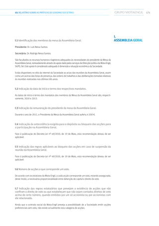 17103.RELATÓRIOSOBRE AS PRÁTICAS DE GOVERNO SOCIETÁRIO
I.1 Identificação dos membros da mesa da Assembleia Geral.
Presidente: Dr. Luís Neiva Santos
Secretário: Dr. Rodrigo Neiva Santos
São facultados os recursos humanos e logísticos adequados às necessidades do presidente da Mesa da
AssembleiaGeral,nomeadamenteatravésdoapoiodadopelosserviçosdaDirecçãoJurídicadaMota-Engil,
SGPS, SA. Este apoio é considerado adequado à dimensão e situação económica da Sociedade.
Estão disponíveis no sítio da internet da Sociedade as actas das reuniões da Assembleia Geral, assim
como um acervo das listas de presença, das ordens de trabalhos e das deliberações tomadas relativas
às reuniões realizadas nos últimos três anos.
I.2 Indicação da data de início e termo dos respectivos mandatos.
As datas de início e termo dos mandatos dos membros da Mesa da Assembleia Geral são, respecti-
vamente, 2010 e 2013.
I.3 Indicação da remuneração do presidente da mesa da Assembleia Geral.
Durante o ano de 2011, o Presidente da Mesa da Assembleia Geral auferiu 4.500 €.
I.4 Indicação da antecedência exigida para o depósito ou bloqueio das acções para
a participação na Assembleia Geral.
Face à publicação do Decreto-Lei nº 49/2010, de 19 de Maio, esta recomendação deixou de ser
aplicável.
I.5 Indicação das regras aplicáveis ao bloqueio das acções em caso de suspensão da
reunião da Assembleia Geral.
Face à publicação do Decreto-Lei nº 49/2010, de 19 de Maio, esta recomendação deixou de ser
aplicável.
I.6 Número de acções a que corresponde um voto.
De acordo com os estatutos da Mota-Engil, a cada acção corresponde um voto, estando assegurada,
deste modo, a necessária proporcionalidade entre detenção de capital e direito de voto.
I.7 Indicação das regras estatutárias que prevejam a existência de acções que não
confiram o direito de voto ou que estabeleçam que não sejam contados direitos de voto
acima de certo número, quando emitidos por um só accionista ou por accionistas com
ele relacionado.
Ainda que o contrato social da Mota-Engil preveja a possibilidade de a Sociedade emitir acções
preferenciais sem voto, não existe actualmente esta categoria de acções.
I.
Assembleia Geral
 