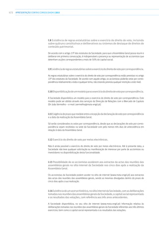 172 apresentaçãoCONTAS CONSOLIDADAS2011
I.8 Existência de regras estatutárias sobre o exercício do direito de voto, incluindo
sobre quóruns constitutivos e deliberativos ou sistemas de destaque de direitos de
conteúdo patrimonial.
De acordo com o artigo 23º dos estatutos da Sociedade, para que a Assembleia Geral possa reunir e
deliberar em primeira convocação, é indispensável a presença ou representação de accionistas que
detenham acções correspondentes a mais de 50% do capital social.
I.9Existênciaderegrasestatutáriassobreoexercíciododireitodevotoporcorrespondência.
As regras estatutárias sobre o exercício do direito de voto por correspondência estão previstas no artigo
22º dos estatutos da Sociedade. De acordo com aquele artigo, os accionistas poderão votar por corres-
pondência relativamente a todo e qualquer tema, não estando prevista qualquer restrição a este nível.
I.10Disponibilizaçãodeummodeloparaoexercíciododireitodevotoporcorrespondência.
A Sociedade disponibiliza um modelo para o exercício do direito de voto por correspondência. Este
modelo pode ser obtido através dos serviços da Direcção de Relações com o Mercado de Capitais
(Dr. João Vermelho – e-mail: jvermelho@mota-engil.pt).
I.11Exigênciadeprazoquemedeieentrearecepçãodadeclaraçãodevotoporcorrespondência
eadatadarealizaçãodaAssembleiaGeral.
Só serão considerados os votos por correspondência, desde que as declarações de voto por corres-
pondência sejam recebidas na sede da Sociedade com pelo menos três dias de antecedência em
relação à data da Assembleia Geral.
I.12 Exercício do direito de voto por meios electrónicos.
Não é ainda possível o exercício do direito de voto por meios electrónicos. Até à presente data, a
Sociedade não teve qualquer solicitação ou manifestação de interesse por parte de accionistas ou
investidores na disponibilização desta funcionalidade.
I.13 Possibilidade de os accionistas acederem aos extractos da actas das reuniões das
assembleias gerais no sítio internet da Sociedade nos cinco dias após a realização da
Assembleia Geral.
Os accionistas da Sociedade podem aceder no sítio de internet (www.mota-engil.pt) aos extractos
das actas das reuniões das assembleias gerais, sendo as mesmas divulgadas dentro do prazo de
cinco dias após a sua realização.
I.14Existênciadeumacervohistórico,nosítiointernetdaSociedade,comasdeliberações
tomadasnasreuniõesdasassembleiasgeraisdaSociedade,ocapitalsocialrepresentado
e os resultados das votações, com referência aos três anos antecedentes.
A Sociedade disponibiliza, no seu sítio de internet (www.mota-engil.pt) informação relativa às
deliberações tomadas nas reuniões das assembleias gerais da Sociedade referentes aos três últimos
exercícios, bem como o capital social representado e os resultados das votações.
 
