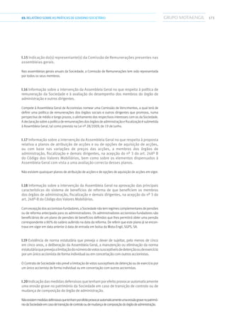 17303.RELATÓRIOSOBRE AS PRÁTICAS DE GOVERNO SOCIETÁRIO
I.15 Indicação do(s) representante(s) da Comissão de Remunerações presentes nas
assembleias gerais.
Nas assembleias gerais anuais da Sociedade, a Comissão de Remunerações tem sido representada
por todos os seus membros.
I.16 Informação sobre a intervenção da Assembleia Geral no que respeita à política de
remuneração da Sociedade e à avaliação do desempenho dos membros do órgão de
administração e outros dirigentes.
Compete à Assembleia Geral de Accionistas nomear uma Comissão de Vencimentos, a qual terá de
definir uma política de remunerações dos órgãos sociais e outros dirigentes que promova, numa
perspectiva de médio e longo prazos, o alinhamento dos respectivos interesses com os da Sociedade.
A declaraçãosobre apolíticaderemuneraçõesdosórgãos deadministraçãoefiscalizaçãoésubmetida
à Assembleia Geral, tal como previsto na Lei nº 28/2009, de 19 de Junho.
I.17 Informação sobre a intervenção da Assembleia Geral no que respeita à proposta
relativa a planos de atribuição de acções e ou de opções de aquisição de acções,
ou com base nas variações de preços das acções, a membros dos órgãos de
administração, fiscalização e demais dirigentes, na acepção do nº 3 do art. 248º B
do Código dos Valores Mobiliários, bem como sobre os elementos dispensados à
Assembleia Geral com vista a uma avaliação correcta desses planos.
Não existem quaisquer planos de atribuição de acções e de opções de aquisição de acções em vigor.
I.18 Informação sobre a intervenção da Assembleia Geral na aprovação das principais
características do sistema de benefícios de reforma de que beneficiem os membros
dos órgãos de administração, fiscalização e demais dirigentes, na acepção do nº 3 do
art. 248º-B do Código dos Valores Mobiliários.
Comexcepçãodosaccionistas-fundadores,aSociedadenãotemregimescomplementaresdepensões
ou de reforma antecipada para os administradores. Os administradores accionistas-fundadores são
beneficiários de um plano de pensões de benefícios definidos que lhes permitirá obter uma pensão
correspondente a 80% do salário auferido na data da reforma. De referir que este plano já se encon-
trava em vigor em data anterior à data de entrada em bolsa da Mota-Engil, SGPS, SA.
I.19 Existência de norma estatutária que preveja o dever de sujeitar, pelo menos de cinco
em cinco anos, a deliberação da Assembleia Geral, a manutenção ou eliminação da norma
estatutáriaqueprevejaalimitaçãodonúmerodevotossusceptíveisdedetençãooudeexercício
porumúnicoaccionistadeformaindividualouemconcertaçãocomoutrosaccionistas.
O Contrato de Sociedade não prevê a limitação de votos susceptíveis de detenção ou de exercício por
um único accionista de forma individual ou em concertação com outros accionistas.
I.20Indicaçãodasmedidasdefensivasquetenhamporefeitoprovocarautomaticamente
uma erosão grave no património da Sociedade em caso de transição de controlo ou de
mudança de composição do órgão de administração.
Nãoexistemmedidasdefensivasquetenhamporefeitoprovocarautomaticamenteumaerosãogravenopatrimó-
niodaSociedadeemcasodetransiçãodecontrolooudemudançadecomposiçãodoórgãodeadministração.
 