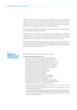 174 apresentaçãoCONTAS CONSOLIDADAS2011
I.21 Acordos significativos de que a Sociedade seja parte e que entrem em vigor, sejam
alterados ou cessem em caso de mudança de controlo da Sociedade, bem como os
efeitosrespectivos,salvose,pelasuanatureza,adivulgaçãodosmesmosforseriamente
prejudicial para a Sociedade, excepto se a Sociedade for especificamente obrigada a
divulgar essas informações por força de outros imperativos legais.
Não existem acordos de que a Sociedade seja parte e que entrem em vigor, sejam alterados ou cessem
em caso de mudança de controlo da Sociedade.
I.22 Acordos entre a Sociedade e os titulares do órgão de administração e dirigentes,
na acepção do nº 3 do artigo 248º-B do Código dos Valores Mobiliários, que prevejam
indemnizações em caso de demissão, despedimento sem justa causa ou cessação da
relação de trabalho na sequência de uma mudança de controlo da Sociedade.
Não existem acordos entre a Sociedade e os titulares do órgão de administração e dirigentes, na
acepção do nº 3 do artigo 248º B do Código dos Valores Mobiliários, que prevejam indemnizações em
caso de demissão, despedimento sem justa causa ou cessação da relação de trabalho na sequência
de uma mudança de controlo da Sociedade.
II.1 Identificação e composição dos órgãos da Sociedade.
Conselho de Administração (2010-2013):
Eng. António Manuel Queirós Vasconcelos da Mota (Presidente)
Dr. Jorge Paulo Sacadura de Almeida Coelho (Vice-Presidente) (CEO)
Eng. Arnaldo José Nunes da Costa Figueiredo (Vice-Presidente)
Dr. Gonçalo Nuno Gomes de Andrade Moura Martins (Vice-Presidente) (4)
Dra. Maria Manuela Queirós Vasconcelos Mota dos Santos (Vogal)
Dra. Maria Teresa Queirós Vasconcelos Mota Neves da Costa (Vogal)
Eng. Maria Paula Queirós Vasconcelos Mota de Meireles (Vogal)
Eng. Ismael Antunes Hernandez Gaspar (Vogal)
Dr. Luís Manuel Ferreira Parreirão Gonçalves (Vogal) (1)
Eng. José Luís Catela Rangel de Lima (Vogal) (2)
Dr. Luís Filipe Cardoso da Silva (Vogal) (CFO) (4)
Eng. Carlos António Vasconcelos Mota dos Santos (Vogal) (3)
Dra. Maria Isabel da Silva Ferreira Rodrigues Peres (Vogal)
Dr. Pedro Manuel Teixeira Rocha Antelo (Vogal) (3)
Professor Doutor Eng. Luís Valente de Oliveira (Vogal Independente)
Dr. António Bernardo Aranha da Gama Lobo Xavier (Vogal Independente)
Dr. António Manuel da Silva Vila Cova (Vogal Independente)
(1)
Em Dezembro de 2011, o Sr. Dr. Luís Manuel Ferreira Parreirão Gonçalves renunciou ao cargo de vogal não executivo do
Conselho de Administração da Mota-Engil, SGPS, SA.
(2)
Em Setembro de 2011, o Sr. Engº José Luís Catela Rangel de Lima renunciou ao cargo de vogal não executivo do Conselho
de Administração da Mota-Engil, SGPS, SA.
(3)
Em Fevereiro de 2012, na sequência das renúncias apresentadas pelos ex-administradores Sr. Dr. Luís Manuel Ferreira Par-
reirão Gonçalves e Sr. Eng. José Luís Catela Rangel de Lima, foram cooptados para o mandato em curso (2010-2013) os se-
guintesnovosmembros:Sr.EngºCarlosAntónioVasconcelosMotadosSantoseoSr. Dr.PedroManuelTeixeiraRocha Antelo.
(4)
Em Fevereiro de 2012, na sequência de deliberação do Conselho de Administração, o CFO passou a ser o Sr. Dr. Gonçalo
Nuno Gomes de Andrade Moura Martins.
II.
Órgãos de
Administração
e Fiscalização
 