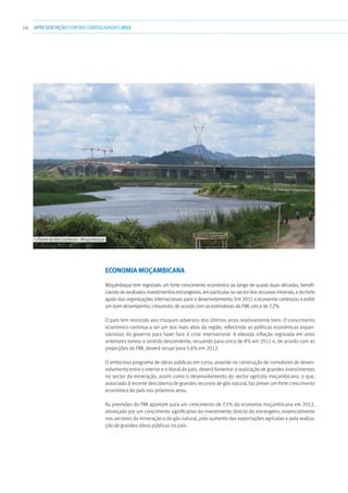 16 APRESENTAÇÃOCONTAS CONSOLIDADAS 2011
Economia Moçambicana
Moçambique tem registado um forte crescimento económico ao longo de quase duas décadas, benefi-
ciando de avultados investimentos estrangeiros, em particular no sector dos recursos minerais, e do forte
apoio das organizações internacionais para o desenvolvimento. Em 2011 a economia continuou a exibir
um bom desempenho, crescendo, de acordo com as estimativas do FMI, cerca de 7,2%.
O país tem resistido aos choques adversos dos últimos anos relativamente bem. O crescimento
económico continua a ser um dos mais altos da região, reflectindo as políticas económicas expan-
sionistas do governo para fazer face à crise internacional. A elevada inflação registada em anos
anteriores tomou o sentido descendente, recuando para cerca de 8% em 2011 e, de acordo com as
projecções do FMI, deverá recuar para 5,6% em 2012.
O ambicioso programa de obras públicas em curso, assente na construção de corredores de desen-
volvimento entre o interior e o litoral do país, deverá fomentar a realização de grandes investimentos
no sector da mineração, assim como o desenvolvimento do sector agrícola moçambicano, o que,
associado à recente descoberta de grandes recursos de gás natural, faz prever um forte crescimento
económico do país nos próximos anos.
As previsões do FMI apontam para um crescimento de 7,5% da economia moçambicana em 2012,
alicerçado por um crescimento significativo do investimento directo do estrangeiro, essencialmente
nos sectores da mineração e do gás natural, pelo aumento das exportações agrícolas e pela realiza-
ção de grandes obras públicas no país.
››› Ponte do Rio Zambeze - Moçambique
 