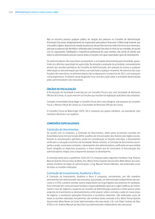 178 apresentaçãoCONTAS CONSOLIDADAS2011
Não se encontra prevista qualquer política de rotação dos pelouros no Conselho de Administração
(Comissão Executiva), designadamente do responsável pelo pelouro financeiro. A Mota-Engil entende que
umapolíticarígidaeabstractaderotaçãodepelourosnãopermiteservirdamelhorformaosseusinteresses,
peloqueospelourossãodecididoseatribuídospelaComissãoExecutivanoiníciodoseumandato,deacordo
com as capacidades, habilitações e experiência profissional de cada membro, não sendo de admitir que
todososadministradorespossamexercertodasasfunçõescomigualcapacidadeegraudedesempenho.
Os administradores não-executivos acompanham a actividade desenvolvida pela Sociedade, garan-
tindo-se a efectiva capacidade de supervisão, fiscalização e avaliação da actividade, nomeadamente
através das reuniões periódicas do Conselho de Administração, sem prejuízo do acesso a qualquer
informação ou documentação que venha a ser solicitada a qualquer momento. No exercício das suas
funções não-executivas, os administradores não se depararam, no exercício de 2011, com quaisquer
constrangimentos. O relatório anual de gestão inclui uma descrição sobre a actividade desenvolvida
pelos administradores não-executivos.
Órgãos de Fiscalização
A fiscalização da Sociedade é exercida por um Conselho Fiscal e por uma Sociedade de Revisores
Oficiais de Contas, os quais exercem as funções que resultam da legislação aplicável e dos estatutos.
Compete à Assembleia Geral eleger o Conselho Fiscal, bem como designar, sob proposta do Conselho
Fiscal, o Revisor Oficial de Contas ou a Sociedade de Revisores Oficiais de Contas.
O Conselho Fiscal da Mota-Engil, SGPS, SA é composto por quatro membros, um presidente, dois
membros efectivos e um suplente.
Comissões Especializadas
Comissão de Vencimentos
De acordo com os estatutos, a Comissão de Vencimentos, eleita pelos accionistas reunidos em
Assembleia Geral, tem por função definir a política de remunerações dos titulares dos órgãos sociais,
fixando as remunerações aplicáveis, tendo em consideração as funções exercidas, o desempenho
verificado e a situação económica da Sociedade. Neste contexto, a Comissão de Vencimentos acom-
panha e avalia, numa base constante, o desempenho dos administradores, verificando em que medida
foram atingidos os objectivos propostos, e reúne sempre que for necessário. A remuneração dos
administradores integra uma componente baseada no desempenho.
A comissão eleita para o quadriénio 2010-2013 é composta pelos seguintes membros: Eng. António
Manuel Queirós Vasconcelos da Mota, Dra. Maria Teresa Queirós Vasconcelos Mota Neves da Costa,
ambos membros do órgão de administração, e Eng. Manuel Teixeira Mendes. São elaboradas actas
de todas as reuniões realizadas.
Comissão de Investimento, Auditoria e Risco
A Comissão de Investimento, Auditoria e Risco é composta, normalmente, por três membros
permanentes (um administrador não-executivo, que preside, um administrador independente não exe-
cutivo e o CFO), e poderá convidar outros responsáveis do Grupo ligados aos projectos em avaliação.
Esta comissão tem como principais funções e responsabilidades apreciar e sugerir políticas de investi-
mento e risco de negócios e projectos ao Conselho de Administração, examinar e emitir parecer sobre
projectos de investimento ou desinvestimento, emitir parecer sobre a entrada e saída em novas áreas
de negócio, e monitorizar operações financeiras e societárias relevantes. São elaboradas actas de
todas as reuniões realizadas. Actualmente, são membros desta comissão a Dra. Maria Teresa Queirós
Vasconcelos Mota Neves da Costa (administradora não-executiva), o Dr. Luís Filipe Cardoso da Silva
(CFO) e o Dr. António Manuel da Silva Vila Cova (administrador independente não-executivo).
 