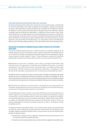 17903.RELATÓRIOSOBRE AS PRÁTICAS DE GOVERNO SOCIETÁRIO
Comissão de Desenvolvimento de Recursos Humanos
A Comissão de Desenvolvimento de Recursos Humanos tem como principais funções: a monitorização
dos níveis de produtividade, remuneração e igualdade de oportunidades; a avaliação dos programas
de captura e desenvolvimento de quadros de elevado valor; a definição das orientações dos sistemas
de avaliação e incentivos, planos de carreiras, plano de formação e plano de recrutamento e selecção;
a avaliação regular da motivação dos colaboradores; e a definição da cultura e valores-chave, coorde-
nando esforços para a sua implementação no Grupo. São elaboradas actas de todas as reuniões reali-
zadas.Actualmente,sãomembrosdestacomissãoaDra.MariaManuelaQueirósVasconcelosMotados
Santos (Presidente), o Dr. Jorge Paulo Sacadura de Almeida Coelho, o Eng. Arnaldo José Nunes da Costa
Figueiredo, o Eng. Ismael Antunes Hernandez Gaspar, o Dr. Gonçalo Nuno Gomes de Andrade Moura
Martins, o Eng. Carlos Manuel Marques Martins e a Dra. Maria Isabel da Silva Ferreira Rodrigues Peres.
Avaliação do Órgão de Administração sobre o modelo de governo
adoptado
O Conselho de Administração declara que o modelo de governo da Sociedade adoptado se tem
revelado adequado ao bom funcionamento interno e externo da Sociedade. Na avaliação feita em
2011, não foram encontrados constrangimentos relevantes relativamente ao modelo governo seguido,
o qual se baseia no modelo de governo “Latino” / Clássico Reforçado, composto por Conselho de
Administração, Conselho Fiscal e Revisor Oficial de Contas, que não faz parte do Conselho Fiscal.
II.4 Referência ao facto de os relatórios anuais sobre a actividade desenvolvida pelo
Conselho Geral e de Supervisão, a Comissão para as Matérias Financeiras, a Comissão
de Auditoria e o Conselho Fiscal incluírem a descrição sobre a actividade de fiscalização
desenvolvida, referindo eventuais constrangimentos detectados, e divulgação no sítio
da internet da Sociedade, conjuntamente com os documentos de prestação de contas.
Os Relatórios Anuais do Conselho Fiscal incluem a descrição sobre a actividade de fiscalização desenvolvida,
referindo eventuais constrangimentos detectados (se existentes) e são objecto de divulgação no sítio de
internetdaSociedade,conjuntamentecomosdocumentosdeprestaçãodecontas.ASociedadenãodispõe
deConselhoGeraledeSupervisão,deComissãoparaasMatériasFinanceirasoudeComissãodeAuditoria.
II.5 Descrição dos sistemas de controlo interno e de gestão de risco implementados na
Sociedade, designadamente quanto ao processo de divulgação de informação financeira,
ao modo de funcionamentodestesistemaeàsuaeficácia.
O Grupo Mota-Engil encontra-se sujeito a um conjunto diversificado de riscos que podem ter um
impacte negativo na sua actividade. Todos estes riscos são devidamente identificados, avaliados
e monitorizados, cabendo a diferentes estruturas dentro da Sociedade a sua gestão e/ou mitigação,
com especial destaque para o papel da Comissão de Investimento, Auditoria e Risco neste domínio.
As análises de sensibilidade efectuadas aos principais riscos financeiros, tendo em conta a sua
elevada probabilidade de ocorrência, encontram-se descritas na Nota 11 do Relatório e Contas
Consolidado de 2011.
A Comissão de Investimento, Auditoria e Risco, com a missão de apoiar a gestão do Grupo Mota-Engil
no reforço dos meios e métodos de actuação ao nível do controlo interno e de antecipação do risco
de negócio, dispõe do Gabinete de Auditoria e Risco, com uma estrutura de recursos especificamente
alocados às seguintes funções:
■■ identificação e avaliação de riscos, sugerindo o estabelecimento de níveis aceitáveis de risco
em função dos objectivos de gestão definidos;
■■ emissãodepareceressobrealteraçõesdograuderiscoexistentenosnegóciosdoGrupoMota-Engil;
 