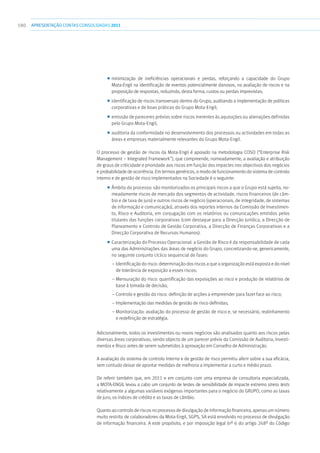 180 apresentaçãoCONTAS CONSOLIDADAS2011
■■ minimização de ineficiências operacionais e perdas, reforçando a capacidade do Grupo
Mota-Engil na identificação de eventos potencialmente danosos, na avaliação de riscos e na
proposição de respostas, reduzindo, desta forma, custos ou perdas imprevistas;
■■ identificação de riscos transversais dentro do Grupo, auditando a implementação de políticas
corporativas e de boas práticas do Grupo Mota-Engil;
■■ emissão de pareceres prévios sobre riscos inerentes às aquisições ou alienações definidas
pelo Grupo Mota-Engil;
■■ auditoria da conformidade no desenvolvimento dos processos ou actividades em todas as
áreas e empresas materialmente relevantes do Grupo Mota-Engil.
O processo de gestão de riscos da Mota-Engil é apoiado na metodologia COSO (“Enterprise Risk
Management – Integrated Framework”), que compreende, nomeadamente, a avaliação e atribuição
de graus de criticidade e prioridade aos riscos em função dos impactes nos objectivos dos negócios
e probabilidade de ocorrência. Em termos genéricos, o modo de funcionamento do sistema de controlo
interno e de gestão de risco implementados na Sociedade é o seguinte:
■■ Âmbito do processo: são monitorizados os principais riscos a que o Grupo está sujeito, no-
meadamente riscos de mercado dos segmentos de actividade, riscos financeiros (de câm-
bio e de taxa de juro) e outros riscos de negócio (operacionais, de integridade, de sistemas
de informação e comunicação), através dos reportes internos da Comissão de Investimen-
to, Risco e Auditoria, em conjugação com os relatórios ou comunicações emitidos pelos
titulares das funções corporativas (com destaque para a Direcção Jurídica, a Direcção de
Planeamento e Controlo de Gestão Corporativa, a Direcção de Finanças Corporativas e a
Direcção Corporativa de Recursos Humanos).
■■ Caracterização do Processo Operacional: a Gestão de Risco é da responsabilidade de cada
uma das Administrações das áreas de negócio do Grupo, concretizando-se, genericamente,
no seguinte conjunto cíclico sequencial de fases:
– Identificação do risco: determinação dos riscos a que a organização está exposta e do nível
de tolerância de exposição a esses riscos;
– Mensuração do risco: quantificação das exposições ao risco e produção de relatórios de
base à tomada de decisão;
– Controlo e gestão do risco: definição de acções a empreender para fazer face ao risco;
– Implementação das medidas de gestão de risco definidas;
– Monitorização: avaliação do processo de gestão de risco e, se necessário, realinhamento
e redefinição de estratégia.
Adicionalmente, todos os investimentos ou novos negócios são analisados quanto aos riscos pelas
diversas áreas corporativas, sendo objecto de um parecer prévio da Comissão de Auditoria, Investi-
mentos e Risco antes de serem submetidos à aprovação em Conselho de Administração.
A avaliação do sistema de controlo interno e de gestão de risco permitiu aferir sobre a sua eficácia,
sem contudo deixar de apontar medidas de melhoria a implementar a curto e médio prazo.
De referir também que, em 2011 e em conjunto com uma empresa de consultoria especializada,
a MOTA-ENGIL levou a cabo um conjunto de testes de sensibilidade de impacte extremo stress tests
relativamente a algumas variáveis exógenas importantes para o negócio do GRUPO, como as taxas
de juro, os índices de crédito e as taxas de câmbio.
Quanto ao controlo de riscos no processo de divulgação de informação financeira, apenas um número
muito restrito de colaboradores da Mota-Engil, SGPS, SA está envolvido no processo de divulgação
de informação financeira. A este propósito, e por imposição legal (nº 6 do artigo 248º do Código
 
