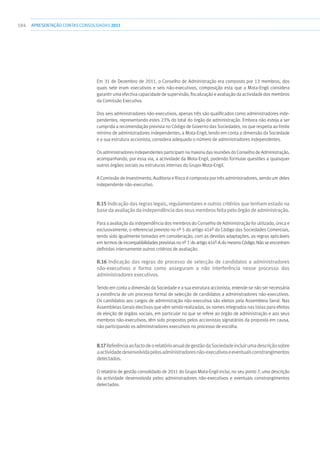 184 apresentaçãoCONTAS CONSOLIDADAS2011
Em 31 de Dezembro de 2011, o Conselho de Administração era composto por 13 membros, dos
quais sete eram executivos e seis não-executivos, composição esta que a Mota-Engil considera
garantir uma efectiva capacidade de supervisão, fiscalização e avaliação da actividade dos membros
da Comissão Executiva.
Dos seis administradores não-executivos, apenas três são qualificados como administradores inde-
pendentes, representando estes 23% do total do órgão de administração. Embora não esteja a ser
cumprida a recomendação prevista no Código de Governo das Sociedades, no que respeita ao limite
mínimo de administradores independentes, a Mota-Engil, tendo em conta a dimensão da Sociedade
e a sua estrutura accionista, considera adequado o número de administradores independentes.
Os administradores independentes participam na maioria das reuniões do Conselho de Administração,
acompanhando, por essa via, a actividade da Mota-Engil, podendo formular questões a quaisquer
outros órgãos sociais ou estruturas internas do Grupo Mota-Engil.
A Comissão de Investimento, Auditoria e Risco é composta por três administradores, sendo um deles
independente não-executivo.
II.15 Indicação das regras legais, regulamentares e outros critérios que tenham estado na
basedaavaliaçãodaindependênciadosseusmembrosfeitapeloórgãodeadministração.
Para a avaliação da independência dos membros do Conselho de Administração foi utilizado, única e
exclusivamente, o referencial previsto no nº 5 do artigo 414º do Código das Sociedades Comerciais,
tendo sido igualmente tomadas em consideração, com as devidas adaptações, as regras aplicáveis
em termos de incompatibilidades previstas no nº 1 do artigo 414º-A do mesmo Código. Não se encontram
definidos internamente outros critérios de avaliação.
II.16 Indicação das regras do processo de selecção de candidatos a administradores
não-executivos e forma como asseguram a não interferência nesse processo dos
administradores executivos.
Tendo em conta a dimensão da Sociedade e a sua estrutura accionista, entende-se não ser necessária
a existência de um processo formal de selecção de candidatos a administradores não-executivos.
Os candidatos aos cargos de administração não-executiva são eleitos pela Assembleia Geral. Nas
Assembleias Gerais electivas que vêm sendo realizadas, os nomes integrados nas listas para efeitos
de eleição de órgãos sociais, em particular no que se refere ao órgão de administração e aos seus
membros não-executivos, têm sido propostos pelos accionistas signatários da proposta em causa,
não participando os administradores executivos no processo de escolha.
II.17ReferênciaaofactodeorelatórioanualdegestãodaSociedadeincluirumadescriçãosobre
aactividadedesenvolvidapelosadministradoresnão-executivoseeventuaisconstrangimentos
detectados.
O relatório de gestão consolidado de 2011 do Grupo Mota-Engil inclui, no seu ponto 7, uma descrição
da actividade desenvolvida pelos administradores não-executivos e eventuais constrangimentos
detectados.
 