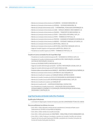 186 apresentaçãoCONTAS CONSOLIDADAS2011
– Membro da Comissão de Vencimentos da Planinova – Sociedade Imobiliária, SA
– Membro da Comissão de Vencimentos da Sedengil – Sociedade Imobiliária, SA
– MembrodaComissãodeVencimentosdaSol–S.International,TecnologiasdeInformação,SA
– Membro da Comissão de Vencimentos da Suma – Serviços Urbanos e Meio Ambiente, SA
– Membro da Comissão de Vencimentos da Takargo – Transporte de Mercadorias, SA
– Membro da Comissão de Vencimentos da Tertir – Concessões Portuárias, SGPS, SA
– Membro da Comissão de Vencimentos da Tertir – Terminais de Portugal, SA
– Membro da Comissão de Vencimentos da Tratofoz–SociedadedeTratamentodeResíduos,SA
– Membro da Comissão de Vencimentos da Vibeiras – Sociedade Comercial de Plantas, SA
– Membro da Comissão de Vencimentos da Mota-Engil, Angola, SA
– Membro da Comissão de Vencimentos da Mota-Engil, Indústria e Inovação, SGPS, SA
– Vogal do Conselho Superior e de Supervisão da Mota-Egil, Angola, SA
– Presidente do Conselho Superior da Tertir – Terminais de Portugal, SA
Funções em outras sociedades fora do Grupo Mota-Engil	
– Presidente do Conselho de Administração da FM – Sociedade de Controlo, SGPS, SA
– Presidente do Conselho de Administração da Mota Gestão e Participações, Sociedade
Gestora de Participações Sociais, SA
– Gerente da Sociedade Agrícola Moura Basto, Lda.
– Vogal do Conselho Administração da Algosi – Gestão e Participações Sociais, SGPS, SA
– Vogal do Conselho Administração da Auto Sueco (Angola) SARL
–PresidentedaMesadaAssembleiaGeraldaSunviauto–IndústriadeComponentesdeAutomóveis,SA
– Membro da Comissão de Vencimentos da António de Lago Cerqueira, SA
– Membro do Conselho de Curadores da Fundação Manuel António da Mota
– Membro do Conselho Consultivo da Escola de Engenharia da Universidade do Minho
– Membro do Conselho Geral da AEP, em representação da Mota-Engil, SGPS, SA
– Membro do Conselho de Curadores da Fundação AIP
– Membro do Conselho da EIC – European International Contractors
– Vice-Presidente do Conselho Geral da ELO – Associação Portuguesa para o
Desenvolvimento Económico e a Cooperação, em representação da Mota-Engil,
Engenharia e Construção, SA
Jorge Paulo Sacadura de Almeida Coelho (Vice-Presidente)
Qualificações Profissionais	
– Licenciado em Organização e Gestão de Empresas pelo ISEG (Universidade Técnica de Lisboa)
Percurso profissional nos últimos cinco anos	
– Entre 2001 e 2006, deputado a tempo parcial e presidente da Comissão de Poder Local e
Ordenamento do Território na Assembleia da República
– Entre 2004 e 2008, membro do Conselho de Estado
– Entre2001e2008,administradordaCongetmark–Consultoria,EstudoseManagement,Lda.
– Entre 2001 e 2008, Professor Convidado e membro do Conselho Científico do Instituto
Superior de Comunicação Empresarial (ISCEM) e presidente do Conselho Consultivo da
Escola de Estudos Avançados das Beiras
 