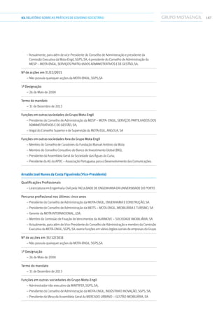 18703.RELATÓRIOSOBRE AS PRÁTICAS DE GOVERNO SOCIETÁRIO
– Actualmente, para além de vice-Presidente do Conselho de Administração e presidente da
Comissão Executiva da Mota-Engil, SGPS, SA, é presidente do Conselho de Administração da
MESP – Mota-Engil, Serviços Partilhados Administrativos e de Gestão, SA.
Nº de acções em 31/12/2011	
– Não possuía quaisquer acções da Mota-Engil, SGPS,SA
1ª Designação	
– 26 de Maio de 2008
Termo do mandato	
– 31 de Dezembro de 2013
Funções em outras sociedades do Grupo Mota-Engil	
– Presidente do Conselho de Administração da MESP – Mota- Engil, Serviços Partilhados dos
Administrativos e de Gestão, SA;
– Vogal do Conselho Superior e de Supervisão da Mota-Egil, Angola, SA
Funções em outras sociedades fora do Grupo Mota-Engil	
–Membro do Conselho de Curadores da Fundação Manuel António da Mota
– Membro do Conselho Consultivo do Banco de Investimento Global (BIG);
– Presidente da Assembleia Geral da Sociedade das Águas da Curia;
– PresidentedaAGdaAPDC–AssociaçãoPortuguesaparaoDesenvolvimentodasComunicações.
Arnaldo José Nunes da Costa Figueiredo (Vice-Presidente)	
Qualificações Profissionais	
– Licenciatura em Engenharia Civil pela Faculdade de Engenharia da Universidade do Porto
Percurso profissional nos últimos cinco anos	
– Presidente do Conselho de Administração da Mota-Engil, Engenharia e Construção, SA
– Presidente do Conselho de Administração da MEITS – Mota-Engil, Imobiliária e Turismo, SA
– Gerente da Mota Internacional, Lda.
– Membro da Comissão de Fixação de Vencimentos da Aurimove – Sociedade Imobiliária, SA
– Actualmente, para além de Vice-Presidente do Conselho de Administração e membro da Comissão
ExecutivadaMota-Engil,SGPS,SA,exercefunçõesemváriosórgãossociaisdeempresasdoGrupo
Nº de acções em 31/12/2011	
– Não possuía quaisquer acções da Mota-Engil, SGPS,SA
1ª Designação	
– 26 de Maio de 2008
Termo do mandato	
– 31 de Dezembro de 2013
Funções em outras sociedades do Grupo Mota-Engil	
– Administrador não executivo da Martifer, SGPS, SA;
– Presidente do Conselho de Administração da Mota-Engil, Indústria e Inovação, SGPS, SA;
– Presidente da Mesa da Assembleia Geral da Mercado Urbano – Gestão Imobiliária, SA
 