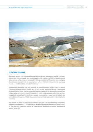 ››› Lixiviação de Mina - Arequipa, Peru
1701.RELATÓRIODEGESTÃO CONSOLIDADO
Economia Peruana
A economia peruana cresceu sustentadamente na última década, com elevadas taxas de crescimen-
to e com uma inflação reduzida. Nem mesmo durante a crise financeira de 2009, em que a economia
global contraiu, o Peru entrou em recessão. Em 2011, as previsões do FMI apontam para uma ligeira
desaceleração do crescimento da economia para 6,2%, a reflectir o enfraquecimento da procura
mundial e a instabilidade dos mercados financeiros.
A estabilidade cambial tem sido uma prioridade da política monetária do Peru com a sua moeda
a observar uma variação anual positiva de 4,5% face ao dólar, assumindo-se como a moeda mais
estável da América Latina. O sector exportador continua a apresentar um desempenho robusto, com
as exportações a crescerem cerca de 36% em 2011. A principal actividade económica do país con-
tinua a ser a exploração de minérios como a prata, zinco, estanho e cobre, pelo que o preço das
commodities continua a ser um factor-chave para o desempenho da balança comercial e crescimento
económico.
Não obstante os efeitos da crise da dívida soberana na europa e do abrandamento do crescimento
económico mundial em 2012, as projecções do FMI apontam para um crescimento económico forte,
na casa dos 5,6%, claramente superior às projecções de crescimento do conjunto dos países da
América Latina (4%).
 