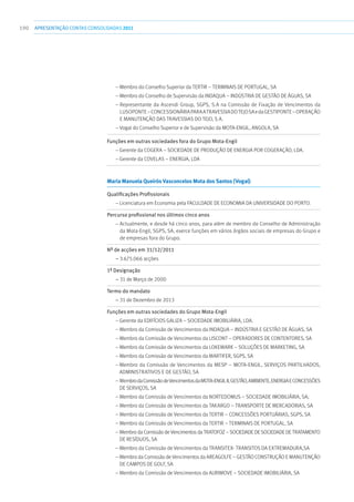 190 apresentaçãoCONTAS CONSOLIDADAS2011
– Membro do Conselho Superior da Tertir – Terminais de Portugal, SA
– Membro do Conselho de Supervisão da Indaqua – Indústria de Gestão de Águas, SA
– Representante da Ascendi Group, SGPS, S.A na Comissão de Fixação de Vencimentos da
LUSOPONTE–ConcessionáriaparaaTravessiadoTejoSAedaGESTIPONTE–Operação
e Manutenção das Travessias do Tejo, S.A.
– Vogal do Conselho Superior e de Supervisão da Mota-Engil, Angola, SA
Funções em outras sociedades fora do Grupo Mota-Engil	
– Gerente da COGERA – Sociedade de Produção de Energia por Cogeração, Lda.
– Gerente da COVELAS – Energia, Lda
Maria Manuela Queirós Vasconcelos Mota dos Santos (Vogal)	
Qualificações Profissionais	
– Licenciatura em Economia pela Faculdade de Economia da Universidade do Porto.
Percurso profissional nos últimos cinco anos	
– Actualmente, e desde há cinco anos, para além de membro do Conselho de Administração
da Mota-Engil, SGPS, SA, exerce funções em vários órgãos sociais de empresas do Grupo e
de empresas fora do Grupo.
Nº de acções em 31/12/2011	
– 3.675.066 acções
1ª Designação	
– 31 de Março de 2000
Termo do mandato	
– 31 de Dezembro de 2013
Funções em outras sociedades do Grupo Mota-Engil	
– Gerente da Edifícios Galiza – Sociedade Imobiliária, Lda.
– Membro da Comissão de Vencimentos da Indaqua – Indústria e Gestão de Águas, SA
– Membro da Comissão de Vencimentos da Liscont – Operadores de Contentores, SA
– Membro da Comissão de Vencimentos da Lokemark – Soluções de Marketing, SA
– Membro da Comissão de Vencimentos da Martifer, SGPS, SA
– Membro da Comissão de Vencimentos da Mesp – Mota-Engil, Serviços Partilhados,
Administrativos e de Gestão, SA
– MembrodaComissãodeVencimentosdaMota-EngilII,Gestão,Ambiente,EnergiaeConcessões
de Serviços, SA
– Membro da Comissão de Vencimentos da Nortedomus – Sociedade Imobiliária, SA;
– Membro da Comissão de Vencimentos da Takargo – Transporte de Mercadorias, SA
– Membro da Comissão de Vencimentos da Tertir – Concessões Portuárias, SGPS, SA
– Membro da Comissão de Vencimentos da Tertir – Terminais de Portugal, SA
– Membro da Comissão de Vencimentos da Tratofoz – Sociedade de Sociedade de Tratamento
de Resíduos, SA
– Membro da Comissão de Vencimentos da Transitex- Transitos da Extremadura,SA
– Membro da Comissão de Vencimentos da Areagolfe – Gestão Construção e Manutenção
de campos de Golf, SA
– Membro da Comissão de Vencimentos da Aurimove – Sociedade Imobiliária, SA
 