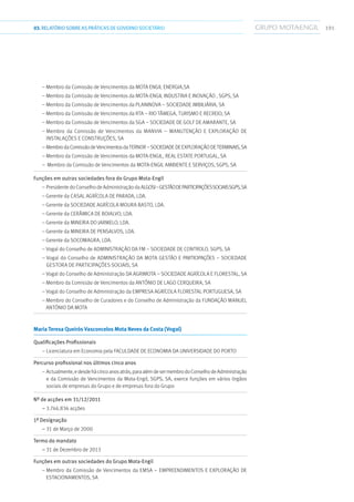 19103.RELATÓRIOSOBRE AS PRÁTICAS DE GOVERNO SOCIETÁRIO
– Membro da Comissão de Vencimentos da Mota Engil Energia,SA
– Membro da Comissão de Vencimentos da Mota-Engil Industria e Inovação , SGPS, SA
– Membro da Comissão de Vencimentos da Planinova – Sociedade Imbiliária, SA
– Membro da Comissão de Vencimentos da RTA – Rio Tâmega, turismo e Recreio, SA
– Membro da Comissão de Vencimentos da SGA – Sociedade de Golf de Amarante, SA
– Membro da Comissão de Vencimentos da Manvia – Manutenção e Exploração de
Instalações e Construções, SA
– MembrodaComissãodeVencimentosdaTernor–SociedadedeExploraçãodeTerminais,SA
– Membro da Comissão de Vencimentos da Mota-Engil, Real Estate Portugal, SA
–  Membro da Comissão de Vencimentos da Mota-Engil Ambiente e Serviços, SGPS, SA
Funções em outras sociedades fora do Grupo Mota-Engil	
– Presidente do Conselho de Administração da Algosi–GestãodeParticipaçõesSociaisSGPS,SA
– Gerente da Casal Agrícola de Parada, Lda.
– Gerente da Sociedade Agrícola Moura Basto, Lda.
– Gerente da Cerâmica de Boialvo, Lda.
– Gerente da Mineira do Jarmelo, Lda.
– Gerente da Mineira de Pensalvos, Lda.
– Gerente da Socomagra, Lda.
– Vogal do Conselho de Administração da FM – Sociedade de Controlo, SGPS, SA
– Vogal do Conselho de Administração da Mota Gestão e Participações – Sociedade
Gestora de Participações Sociais, SA
– Vogal do Conselho de Administração da Agrimota – Sociedade Agrícola e Florestal, SA
– Membro da Comissão de Vencimentos da António de Lago Cerqueira, SA
– Vogal do Conselho de Administração da Empresa Agrícola Florestal Portuguesa, SA
– Membro do Conselho de Curadores e do Conselho de Administração da Fundação Manuel
António da Mota
Maria Teresa Queirós Vasconcelos Mota Neves da Costa (Vogal)
Qualificações Profissionais	
– Licenciatura em Economia pela Faculdade de Economia da Universidade do Porto
Percurso profissional nos últimos cinco anos	
– Actualmente,edesdehácincoanosatrás,paraalémdesermembrodoConselhodeAdministração
e da Comissão de Vencimentos da Mota-Engil, SGPS, SA, exerce funções em vários órgãos
sociais de empresas do Grupo e de empresas fora do Grupo
Nº de acções em 31/12/2011	
– 3.746.836 acções
1ª Designação	
– 31 de Março de 2000
Termo do mandato	
– 31 de Dezembro de 2013
Funções em outras sociedades do Grupo Mota-Engil	
– Membro da Comissão de Vencimentos da EMSA – Empreendimentos e Exploração de
Estacionamentos, SA
 