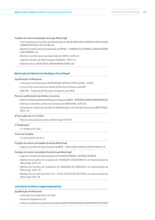 19503.RELATÓRIOSOBRE AS PRÁTICAS DE GOVERNO SOCIETÁRIO
Funções em outras sociedades do Grupo Mota-Engil	
– Vice-Presidente do Conselho de Administração da MESP, Mota-Engil Serviços Partilhados
Administrativos e de Gestão SA;
– MembroConselhoGeraledeSupervisãodaVortal–ComércioElectrónico,Consultadoria
e Multimédia, SA;
– Membro Conselho Geral e de Supervisão da Vortal, SGPS, SA
– Vogal do Conselho de Administração da Martifer, SGPS, S.A.
– Administrador da Mota-Engil Brand Management, B.V
Maria Isabel da Silva Ferreira Rodrigues Peres (Vogal)	
Qualificações Profissionais	
– Licenciatura em Direito pela Universidade Católica Portuguesa – Porto
– Curso de Pós-Licenciatura em Gestão de Recursos Humanos, pela AEP
– XVIII PDE – Programa de Direcção de Empresas, pela AESE
Percurso profissional nos últimos cinco anos	
–DirectoradeDesenvolvimentodeRecursosHumanosnaMESP–Mota-EngilServiçosPartilhados,SA
– Directora Corporativa de Recursos Humanos na Mota-Engil SGPS, SA
– Actualmente, membro do Conselho de Administração e da Comissão Executiva da Mota-Engil,
SGPS, SA
Nº de acções em 31/12/2011	
– Não possuía quaisquer acções da Mota-Engil, SGPS,SA
1ª Designação	
– 31 de Março de 2010
Termo do mandato	
– 31 de Dezembro de 2013
Funções em outras sociedades do Grupo Mota-Engil	
– Vogal do Conselho de Administração da MESP – Mota-Engil Serviços Partilhados, SA
Funções em outras sociedades fora do Grupo Mota-Engil	
– Vogal do Conselho de Administração da Fundação Manuel António da Mota
– Membro do Conselho de Fundadores da Fundação Casa da Música, em representação da
Mota-Engil, SGPS, SA
– Membro do Conselho de Fundadores da Fundação de Serralves, em representação da
Mota-Engil, SGPS, SA
– Membro do Conselho Geral da E.G.P. – Escola de Gestão do Porto, em representação da
Mota-Engil SGPS, SA
Luís Valente de Oliveira (Vogal Independente)	
Qualificações Profissionais	
– Licenciatura em Engenharia Civil (UO)
– Doutor em Engenharia Civil
– Professor catedrático aposentado da FaculdadedeEngenhariadaUniversidadedoPorto
 