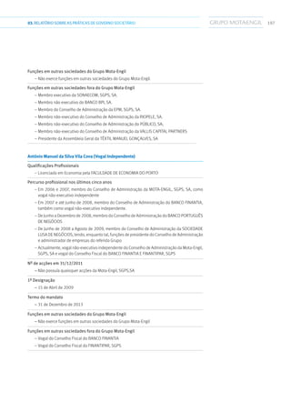 19703.RELATÓRIOSOBRE AS PRÁTICAS DE GOVERNO SOCIETÁRIO
Funções em outras sociedades do Grupo Mota-Engil	
– Não exerce funções em outras sociedades do Grupo Mota-Engil.
Funções em outras sociedades fora do Grupo Mota-Engil	
– Membro executivo da Sonaecom, SGPS, SA.
– Membro não executivo do Banco BPI, SA.
– Membro do Conselho de Administração da EPM, SGPS, SA.
– Membro não-executivo do Conselho de Administração da Riopele, SA.
– Membro não-executivo do Conselho de Administração do PÚBLICO, SA;
– Membro não-executivo do Conselho de Administração da Vallis Capital Partners
– Presidente da Assembleia Geral da Têxtil Manuel Gonçalves, SA
António Manuel da Silva Vila Cova (Vogal Independente)	
Qualificações Profissionais	
– Licenciado em Economia pela Faculdade de Economia do Porto
Percurso profissional nos últimos cinco anos	
– Em 2006 e 2007, membro do Conselho de Administração da Mota-Engil, SGPS, SA, como
vogal não-executivo independente
– Em 2007 e até Junho de 2008, membro do Conselho de Administração do Banco Finantia,
também como vogal não-executivo independente.
– De Junho a Dezembro de 2008, membro do Conselho de Administração do BancoPortuguês
de Negócios
– De Junho de 2008 a Agosto de 2009, membro do Conselho de Administração da Sociedade
Lusa de Negócios, tendo, enquanto tal, funções de presidente do Conselho de Administração
e administrador de empresas do referido Grupo
– Actualmente, vogal não-executivo independente do Conselho de Administração da Mota-Engil,
SGPS, SA e vogal do Conselho Fiscal do Banco Finantia e Finantipar, SGPS
Nº de acções em 31/12/2011	
– Não possuía quaisquer acções da Mota-Engil, SGPS,SA
1ª Designação	
– 15 de Abril de 2009
Termo do mandato	
– 31 de Dezembro de 2013
Funções em outras sociedades do Grupo Mota-Engil	
– Não exerce funções em outras sociedades do Grupo Mota-Engil
Funções em outras sociedades fora do Grupo Mota-Engil	
– Vogal do Conselho Fiscal do Banco Finantia
– Vogal do Conselho Fiscal do Finantipar, SGPS
 