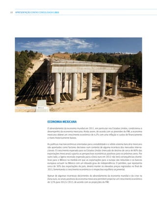 18 APRESENTAÇÃOCONTAS CONSOLIDADAS 2011
Economia Mexicana
O abrandamento da economia mundial em 2011, em particular nos Estados Unidos, condicionou o
desempenho da economia mexicana. Ainda assim, de acordo com as previsões do FMI, a economia
mexicana obteve um crescimento económico de 4,1% com uma inflação e custos de financiamento
a níveis historicamente baixos.
As políticas macroeconómicas orientadas para a estabilidade e o sólido sistema bancário mexicano
são apontados como factores decisivos num contexto de alguma incerteza dos mercados interna-
cionais. O crescimento esperado para os Estados Unidos (mercado de destino de cerca de 80% das
exportações mexicanas) suporta as perspectivas económicas positivas para os próximos anos. Por
outro lado, a ligeira recessão esperada para a Zona euro em 2012 não terá consequências dramá-
ticas para o México na medida em que as exportações para a europa são reduzidas e os bancos
europeus actuam no México com um elevado grau de independência. O petróleo, que representa
cerca de 30% das exportações do país, deverá manter os elevados preços registados no final de
2011, fomentando o crescimento económico e o respectivo equilíbrio orçamental.
Apesar de algumas incertezas decorrentes do abrandamento da economia mundial e da crise na
Zona euro, os sinais positivos da economia mexicana permitem projectar um crescimento económico
de 3,5% para 2012 e 2013, de acordo com as projecções do FMI.
››› Autopista Perote Xalapa - México
 
