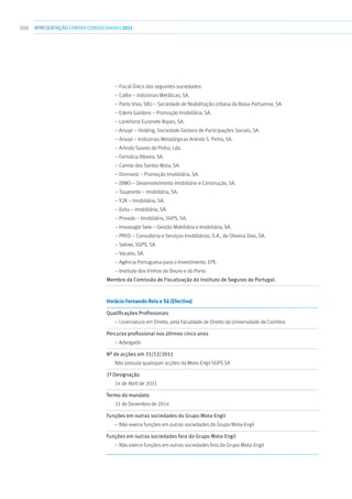 200 apresentaçãoCONTAS CONSOLIDADAS2011
– Fiscal Único das seguintes sociedades:
– Calfor – Indústrias Metálicas, SA.
– Porto Vivo, SRU – Sociedade de Reabilitação Urbana da Baixa Portuense, SA.
– Edemi Gardens – Promoção Imobiliária, SA.
– Lankhorst Euronete Ropes, SA.
– Arsopi – Holding, Sociedade Gestora de Participações Sociais, SA.
– Arsopi – Indústrias Metalúrgicas Arlindo S. Pinho, SA.
– Arlindo Soares de Pinho, Lda.
– Farmácia Ribeiro, SA.
– Camilo dos Santos Mota, SA.
– Divinvest – Promoção Imobiliária, SA.
– DIMO – Desenvolvimento Imobiliário e Construção, SA.
– Toupronto – Imobiliária, SA.
– Y2K – Imobiliária, SA.
– Evitu – Imobiliária, SA.
– Privado – Imobiliário, SGPS, SA.
– Imoseagle Sete – Gestão Mobiliária e Imobiliária, SA.
– PRVD – Consultoria e Serviços Imobiliários, S.A., de Oliveira Dias, SA.
– Sekiwi, SGPS, SA.
– Vacatio, SA.
– Agência Portuguesa para o Investimento, EPE.
– Instituto dos Vinhos do Douro e do Porto
Membro da Comissão de Fiscalização do Instituto de Seguros de Portugal.
Horácio Fernando Reis e Sá (Efectivo)	
Qualificações Profissionais	
– Licenciatura em Direito, pela Faculdade de Direito da Universidade de Coimbra
Percurso profissional nos últimos cinco anos	
– Advogado
Nº de acções em 31/12/2011	
Não possuía quaisquer acções da Mota-Engil SGPS SA
1ª Designação	
14 de Abril de 2011
Termo do mandato	
31 de Dezembro de 2014
Funções em outras sociedades do Grupo Mota-Engil	
– Não exerce funções em outras sociedades do Grupo Mota-Engil
Funções em outras sociedades fora do Grupo Mota-Engil	
– Não exerce funções em outras sociedades fora do Grupo Mota-Engil
 