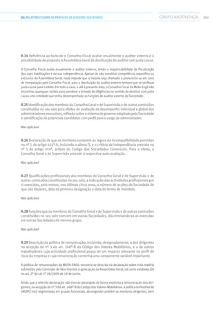 20103.RELATÓRIOSOBRE AS PRÁTICAS DE GOVERNO SOCIETÁRIO
II.24 Referência ao facto de o Conselho Fiscal avaliar anualmente o auditor externo e à
possibilidadedepropostaàAssembleiaGeraldedestituiçãodoauditorcomjustacausa.
O Conselho Fiscal avalia anualmente o auditor externo, tendo a responsabilidade de fiscalização
das suas habilitações e da sua independência. Apesar de não constituir competência específica ou
exclusiva da Assembleia Geral, nada impede que a mesma seja chamada a pronunciar-se em caso
de interpelação pelo Conselho Fiscal, para a destituição do auditor externo sempre que se verifique
justa causa para o efeito. Em todo o caso, e até à presente data, o Conselho Fiscal da Mota-Engil não
encontrou quaisquer razões para ponderar a tomada de diligências no sentido de destituir com justa
causa uma entidade que tenha desempenhado as funções de auditor externo da Sociedade.
II.25IdentificaçãodosmembrosdoConselhoGeraledeSupervisãoedeoutrascomissões
constituídas no seu seio para efeitos de avaliação de desempenho individual e global dos
administradoresexecutivos,reflexãosobreosistemadegovernoadoptadopelaSociedade
eidentificação depotenciaiscandidatoscomperfilparaocargodeadministrador.
Não aplicável
II.26 Declaração de que os membros cumprem as regras de incompatibilidade previstas
no nº 1 do artigo 414º-A, incluindo a alínea f), e o critério de independência previsto no
nº 5 do artigo 414º, ambos do Código das Sociedades Comerciais. Para o efeito, o
Conselho Geral e de Supervisão procede à respectiva auto-avaliação.
Não aplicável
II.27 Qualificações profissionais dos membros do Conselho Geral e de Supervisão e de
outrascomissõesconstituídasnoseuseio,aindicaçãodasactividadesprofissionaispor
si exercidas, pelo menos, nos últimos cinco anos, o número de acções da Sociedade de
que são titulares, data da primeira designação e data do termo de mandato.
Não aplicável
II.28FunçõesqueosmembrosdoConselhoGeraledeSupervisãoedeoutrascomissões
constituídas no seu seio exercem em outras Sociedades, discriminando-se as exercidas
em outras Sociedades do mesmo grupo.
Não aplicável
II.29 Descrição da política de remuneração, incluindo, designadamente, a dos dirigentes
na acepção do nº 3 do art. 248º-B do Código dos Valores Mobiliários, e a de outros
trabalhadores cuja actividade profissional possa ter um impacto relevante no perfil de
risco da empresa e cuja remuneração contenha uma componente variável importante.
A política de remunerações da MOTA-ENGIL encontra-se descrita na declaração sobre esta matéria
submetida pela Comissão de Vencimentos à apreciação da Assembleia Geral, tal como estabelecido
no art. 2º da Lei nº 28/2009 de 19 de Junho.
Ainda que a referida declaração não tivesse abrangido de forma explicita a remuneração dos diri-
gentes, na acepção do nº 3 do art. 248º-B do Código dos Valores Mobiliários, a política retributiva do
GRUPO está segmentada em grupos funcionais, abrangendo também os membros dirigentes, bem
 