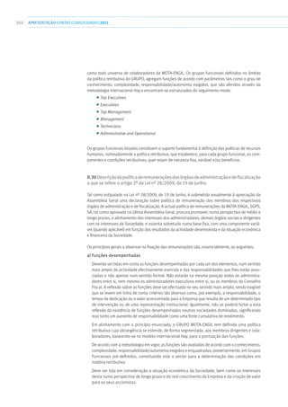 202 apresentaçãoCONTAS CONSOLIDADAS2011
como todo universo de colaboradores da MOTA-ENGIL. Os grupos funcionais definidos no âmbito
da política retributiva do GRUPO, agregam funções de acordo com parâmetros tais como o grau de
conhecimento, complexidade, responsabilidade/autonomia exigidos, que são aferidos através da
metodologia internacional Hay e encontram-se estruturados do seguimento modo:
■■ Top Executives
■■ Executives
■■ Top Management
■■ Management
■■ Technicians
■■ Administrative and Operational
Os grupos funcionais listados constituem o suporte fundamental à definição das políticas de recursos
humanos, nomeadamente a política retributiva, que estabelece, para cada grupo funcional, as com-
ponentes e condições retributivas, quer sejam de natureza fixa, variável e/ou benefícios.
II.30Descriçãodapolíticaderemuneraçõesdosórgãosdeadministraçãoedefiscalização
a que se refere o artigo 2º da Lei nº 28/2009, de 19 de Junho.
Tal como estipulado na Lei nº 28/2009, de 19 de Junho, é submetida anualmente à apreciação da
Assembleia Geral uma declaração sobre política de remuneração dos membros dos respectivos
órgãos de administração e de fiscalização. A actual política de remunerações da MOTA-ENGIL, SGPS,
SA, tal como aprovada na última Assembleia Geral, procura promover, numa perspectiva de médio e
longo prazos, o alinhamento dos interesses dos administradores, demais órgãos sociais e dirigentes
com os interesses da Sociedade, e assenta sobretudo numa base fixa, com uma componente variá-
vel (quando aplicável) em função dos resultados da actividade desenvolvida e da situação económica
e financeira da Sociedade.
Os princípios gerais a observar na fixação das remunerações são, essencialmente, os seguintes:
a) Funções desempenhadas
Deverão ser tidas em conta as funções desempenhadas por cada um dos elementos, num sentido
mais amplo da actividade efectivamente exercida e das responsabilidades que lhes estão asso-
ciadas e não apenas num sentido formal. Não estarão na mesma posição todos os administra-
dores entre si, nem mesmo os administradores executivos entre si, ou os membros do Conselho
Fiscal. A reflexão sobre as funções deve ser efectuada no seu sentido mais amplo, sendo exigível
que se levem em linha de conta critérios tão diversos como, por exemplo, a responsabilidade, o
tempo de dedicação ou o valor acrescentado para a Empresa que resulta de um determinado tipo
de intervenção ou de uma representação institucional. Igualmente, não se poderá furtar a esta
reflexão da existência de funções desempenhadas noutras sociedades dominadas, significando
isso tanto um aumento de responsabilidade como uma fonte cumulativa de rendimento.
Em alinhamento com o princípio enunciado, o GRUPO MOTA-ENGIL tem definida uma política
retributiva cuja abrangência se estende, de forma segmentada, aos membros dirigentes e cola-
boradores, baseando-se no modelo internacional Hay, para a pontuação das funções.
De acordo com a metodologia em vigor, as funções são avaliadas de acordo com o conhecimento,
complexidade, responsabilidade/autonomia exigidos e enquadradas, posteriormente, em Grupos
Funcionais pré-definidos, constituindo este o vector para a determinação das condições em
matéria retributiva.
Deve ser tida em consideração a situação económica da Sociedade, bem como os interesses
desta numa perspectiva de longo prazo e do real crescimento da Empresa e da criação de valor
para os seus accionistas.
 