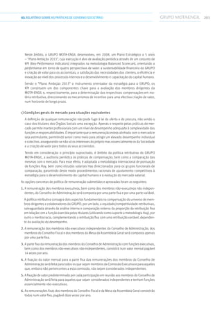 20303.RELATÓRIOSOBRE AS PRÁTICAS DE GOVERNO SOCIETÁRIO
Neste âmbito, o GRUPO MOTA-ENGIL desenvolveu, em 2008, um Plano Estratégico a 5 anos
– “Plano Ambição 2013”, cuja execução é alvo de avaliação periódica através de um conjunto de
KPI (Key-Performance Indicators) integrados na metodologia Balanced Scorecard, orientando a
performance em torno de quatro perspectivas de valor: a sustentabilidade financeira do GRUPO
e criação de valor para os accionistas; a satisfação das necessidades dos clientes; a eficiência e
inovação ao nível dos processos internos e o desenvolvimento e capacitação do capital humano.
Sendo o “Plano Ambição 2013” o instrumento orientador da estratégia para o GRUPO, os
KPI constituem um dos componentes chave para a avaliação dos membros dirigentes da
MOTA-ENGIL e, respectivamente, para a determinação das respectivas compensações em ma-
téria retributiva, direccionando os mecanismos de incentivo para uma efectiva criação de valor,
num horizonte de longo prazo.
c) Condições gerais de mercado para situações equivalentes
A definição de qualquer remuneração não pode fugir à lei da oferta e da procura, não sendo o
caso dos titulares dos Órgãos Sociais uma excepção. Apenas o respeito pelas práticas do mer-
cado permite manter profissionais com um nível de desempenho adequado à complexidade das
funções e responsabilidades. É importante que a remuneração esteja alinhada com o mercado e
seja estimulante, permitindo servir como meio para atingir um elevado desempenho individual
e colectivo, assegurando-se não só os interesses do próprio mas essencialmente os da Sociedade
e a criação de valor para todos os seus accionistas.
Tendo em consideração o princípio supracitado, é âmbito da política retributiva do GRUPO
MOTA-ENGIL, a auditoria periódica às práticas de compensação, bem como a comparação das
mesmas com o mercado. Para esse efeito, é adoptada a metodologia internacional de pontuação
de funções Hay, bem como estudos salariais Hay direccionados para os grupos funcionais de
comparação, garantindo deste modo procedimentos racionais de ajustamento competitivos à
estratégia para o desenvolvimento do capital humano e à evolução do mercado salarial.
As opções concretas de política de remuneração submetidas e aprovadas foram as seguintes:
1. A remuneração dos membros executivos, bem como dos membros não-executivos não indepen-
dentes, do Conselho de Administração será composta por uma parte fixa e por uma parte variável.
A política retributiva consagra dois aspectos fundamentais na compensação do universo de mem-
bros dirigentes e colaboradores do GRUPO: por um lado, a equidade/competitividade retributivas,
salvaguardada através da análise interna e comparação externa da proporção da retribuição fixa
em relação com a função exercida pelos titulares (utilizando como suporte a metodologia Hay); por
outro a meritocracia, complementando a retribuição fixa com uma retribuição variável, dependen-
te da avaliação do desempenho.
2. A remuneração dos membros não-executivos independentes do Conselho de Administração, dos
membros do Conselho Fiscal e dos membros da Mesa da Assembleia Geral será composta apenas
por uma parte fixa.
3. A parte fixa da remuneração dos membros do Conselho de Administração com funções executivas,
bem como dos membros não-executivos não-independentes, consistirá num valor mensal pagável
14 vezes por ano.
4. A fixação do valor mensal para a parte fixa das remunerações dos membros do Conselho de
Administração será feita para todos os que sejam membros da Comissão Executiva e para aqueles
que, embora não pertencentes a esta comissão, não sejam considerados independentes.
5. A fixação de valor predeterminado por cada participação em reunião aos membros do Conselho de
Administração será feita para aqueles que sejam considerados independentes e tenham funções
essencialmente não-executivas.
6. As remunerações fixas dos membros do Conselho Fiscal e da Mesa da Assembleia Geral consistirão
todas num valor fixo, pagável doze vezes por ano.
 