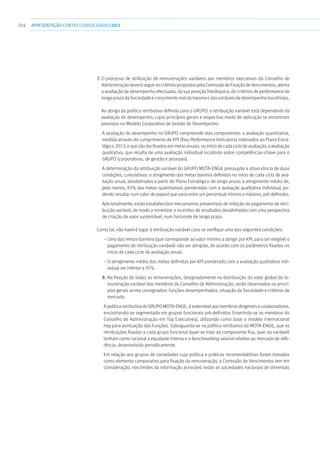 204 apresentaçãoCONTAS CONSOLIDADAS2011
7. O processo de atribuição de remunerações variáveis aos membros executivos do Conselho de
AdministraçãodeveráseguiroscritériospropostospelaComissãodeFixaçãodeVencimentos,atenta
a avaliação de desempenho efectuada, da sua posição hierárquica, de critérios de performance de
longoprazodaSociedadeecrescimentorealdamesmaedasvariáveisdedesempenhoescolhidas.
Ao abrigo da política retributiva definida para o GRUPO, a retribuição variável está dependente da
avaliação de desempenho, cujos princípios gerais e respectivo modo de aplicação se encontram
previstos no Modelo Corporativo de Gestão de Desempenho.
A avaliação do desempenho no GRUPO compreende dois componentes: a avaliação quantitativa,
medida através do cumprimento de KPI (Key-Performance Indicators) indexados ao Plano Estra-
tégico 2013,equesãodeclinadosemmetasanuais,noiníciodecadaciclodeavaliação;aavaliação
qualitativa, que resulta de uma avaliação individual incidindo sobre competências-chave para o
GRUPO (corporativas, de gestão e pessoais).
A determinação da retribuição variável do GRUPO MOTA-ENGIL pressupõe a observância de duas
condições, cumulativas: o atingimento das metas barreira definidas no início de cada ciclo de ava-
liação anual, desdobradas a partir do Plano Estratégico de longo prazo; o atingimento médio de,
pelo menos, 95% das metas quantitativas ponderadas com a avaliação qualitativa individual, po-
dendo resultar num valor de payout que varia entre um percentual mínimo e máximo, pré-definidos.
Adicionalmente, estão estabelecidos mecanismos preventivos de inibição do pagamento de retri-
buição variável, de modo a minimizar o incentivo de resultados desalinhados com uma perspectiva
de criação de valor sustentável, num horizonte de longo prazo.
Como tal, não haverá lugar à retribuição variável caso se verifique uma das seguintes condições:
– Uma das metas-barreira (que corresponde ao valor mínimo a atingir por KPI, para ser elegível o
pagamento de retribuição variável) não ser atingida, de acordo com os parâmetros fixados no
início de cada ciclo de avaliação anual;
– O atingimento médio das metas definidas por KPI ponderado com a avaliação qualitativa indi-
vidual ser inferior a 95%.
8. Na fixação de todas as remunerações, designadamente na distribuição do valor global da re-
muneração variável dos membros do Conselho de Administração, serão observados os princí-
pios gerais acima consignados: funções desempenhadas, situação da Sociedade e critérios de
mercado.
A política retributiva do GRUPO MOTA-ENGIL, é extensível aos membros dirigentes e colaboradores,
encontrando-se segmentada em grupos funcionais pré-definidos (inserindo-se os membros do
Conselho de Administração em Top Executives), utilizando como base o modelo internacional
Hay para pontuação das Funções. Salvaguarda-se na política retributiva da MOTA-ENGIL, que as
retribuições fixadas a cada grupo funcional (quer se trate da componente fixa, quer da variável)
tenham como racional a equidade interna e o benchmarking salarial relativo ao mercado de refe-
rência, desenvolvido periodicamente.
Em relação aos grupos de sociedades cuja política e práticas recomendatórias foram tomadas
como elemento comparativo para fixação da remuneração, a Comissão de Vencimentos tem em
consideração, nos limites da informação acessível, todas as sociedades nacionais de dimensão
 