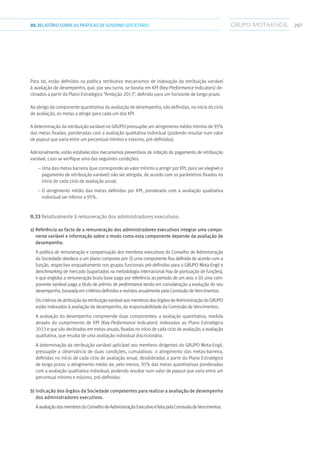 20703.RELATÓRIOSOBRE AS PRÁTICAS DE GOVERNO SOCIETÁRIO
Para tal, estão definidos na política retributiva mecanismos de indexação da retribuição variável
à avaliação de desempenho, que, por seu turno, se baseia em KPI (Key-Performance Indicators) de-
clinados a partir do Plano Estratégico “Ambição 2013”, definido para um horizonte de longo prazo.
Ao abrigo da componente quantitativa da avaliação de desempenho, são definidas, no início do ciclo
de avaliação, as metas a atingir para cada um dos KPI.
A determinação da retribuição variável no GRUPO pressupõe um atingimento médio mínimo de 95%
das metas fixadas, ponderadas com a avaliação qualitativa individual (podendo resultar num valor
de payout que varia entre um percentual mínimo e máximo, pré-definidos).
Adicionalmente, estão estabelecidos mecanismos preventivos de inibição do pagamento de retribuição
variável, caso se verifique uma das seguintes condições:
– Uma das metas barreira (que corresponde ao valor mínimo a atingir por KPI, para ser elegível o
pagamento de retribuição variável) não ser atingida, de acordo com os parâmetros fixados no
início de cada ciclo de avaliação anual;
– O atingimento médio das metas definidas por KPI, ponderado com a avaliação qualitativa
individual ser inferior a 95%.
II.33 Relativamente à remuneração dos administradores executivos:
a) Referência ao facto de a remuneração dos administradores executivos integrar uma compo-
nente variável e informação sobre o modo como esta componente depende da avaliação de
desempenho.
A política de remuneração e compensação dos membros executivos do Conselho de Administração
da Sociedade obedece a um plano composto por: (i) uma componente fixa definida de acordo com a
função, respectivo enquadramento nos grupos funcionais pré-definidos para o GRUPO Mota-Engil e
benchmarking de mercado (suportados na metodologia internacional Hay de pontuação de funções),
e que engloba a remuneração bruta base paga por referência ao período de um ano; e (ii) uma com-
ponente variável paga a título de prémio de performance tendo em consideração a evolução do seu
desempenho, baseada em critérios definidos e revistos anualmente pela Comissão de Vencimentos.
OscritériosdeatribuiçãodaretribuiçãovariávelaosmembrosdosórgãosdeAdministraçãodoGRUPO
estão indexados à avaliação de desempenho, da responsabilidade da Comissão de Vencimentos.
A avaliação do desempenho compreende duas componentes: a avaliação quantitativa, medida
através do cumprimento de KPI (Key-Performance Indicators) indexados ao Plano Estratégico
2013 e que são declinados em metas anuais, fixadas no início de cada ciclo de avaliação; a avaliação
qualitativa, que resulta de uma avaliação individual discricionária.
A determinação da retribuição variável aplicável aos membros dirigentes do GRUPO Mota-Engil,
pressupõe a observância de duas condições, cumulativas: o atingimento das metas-barreira,
definidas no início de cada ciclo de avaliação anual, desdobradas a partir do Plano Estratégico
de longo prazo; o atingimento médio de, pelo menos, 95% das metas quantitativas ponderadas
com a avaliação qualitativa individual, podendo resultar num valor de payout que varia entre um
percentual mínimo e máximo, pré-definidos.
b) Indicação dos órgãos da Sociedade competentes para realizar a avaliação de desempenho
dos administradores executivos.
AavaliaçãodosmembrosdoConselhodeAdministraçãoExecutivoéfeitapelaComissãodeVencimentos.
 