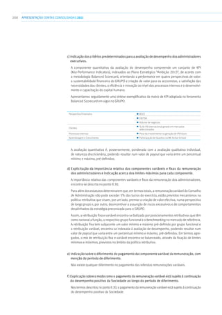 208 apresentaçãoCONTAS CONSOLIDADAS2011
c) Indicaçãodoscritériospredeterminadosparaaavaliaçãodedesempenhodosadministradores
executivos.
A componente quantitativa da avaliação do desempenho compreende um conjunto de KPI
(Key-Performance Indicators), indexados ao Plano Estratégico “Ambição 2013”, de acordo com
a metodologia Balanced Scorecard, orientando a performance em quatro perspectivas de valor:
a sustentabilidade financeira do GRUPO e criação de valor para os accionistas; a satisfação das
necessidades dos clientes; a eficiência e inovação ao nível dos processos internos e o desenvolvi-
mento e capacitação do capital humano.
Apresentamos seguidamente uma síntese exemplificativa da matriz de KPI adoptada na ferramenta
Balanced Scorecard em vigor no GRUPO.
Perspectiva Financeira   ROCE
  EBITDA
  Volume de negócios
Clientes
  % do VN internacional gerado em mercados
seleccionados
Processos Internos   Peso do investimento na geração de VN futuro
Aprendizagem e Crescimento   Participação de Quadros na ME Active School
A avaliação quantitativa é, posteriormente, ponderada com a avaliação qualitativa individual,
de natureza discricionária, podendo resultar num valor de payout que varia entre um percentual
mínimo e máximo, pré-definidos.
d) Explicitação da importância relativa das componentes variáveis e fixas da remuneração
dos administradores e indicação acerca dos limites máximos para cada componente.
A importância relativa das componentes variáveis e fixas da remuneração dos administradores,
encontra-se descrita no ponto II.30.
Para além dos estatutos determinarem que, em termos totais, a remuneração variável do Conselho
de Administração não pode exceder 5% dos lucros do exercício, estão previstos mecanismos na
política retributiva que visam, por um lado, premiar a criação de valor efectiva, numa perspectiva
de longo prazo e, por outro, desincentivar a assunção de riscos excessivos e de comportamentos
desalinhados da estratégia preconizada para o GRUPO.
Assim, a retribuição fixa e variável encontra-se balizada por posicionamentos retributivos que têm
como racional a função, o respectivo grupo funcional e o benchmarking no mercado de referência.
A retribuição fixa tem subjacente um valor mínimo e máximo pré-definido por grupo funcional e
a retribuição variável, encontra-se indexada à avaliação de desempenho, podendo resultar num
valor de payout que varia entre um percentual mínimo e máximo, pré-definidos. Em termos agre-
gados, o mix de retribuição fixa e variável encontra-se balanceado, através da fixação de limites
mínimos e máximos, previstos no âmbito da política retributiva.
e) Indicação sobre o diferimento do pagamento da componente variável da remuneração, com
menção do período de diferimento.
Não existe qualquer diferimento no pagamento das referidas remunerações variáveis.
f) Explicaçãosobreomodocomoopagamentodaremuneraçãovariávelestásujeitoàcontinuação
do desempenho positivo da Sociedade ao longo do período de diferimento.
Nos termos descritos no ponto II.30, o pagamento da remuneração variável está sujeito à continuação
do desempenho positivo da Sociedade.
 