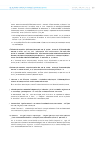 20903.RELATÓRIOSOBRE AS PRÁTICAS DE GOVERNO SOCIETÁRIO
Exante, a monitorização do desempenho positivo é realizada através da avaliação periódica dos
KPI desdobrados do Plano Estratégico “Ambição 2013” e integrados na metodologia Balanced
Scorecard, permitindo acompanhar a evolução do desempenho da Sociedade. Expost encontram-se
definidosmecanismosnapolíticaretributivaquevisampreveniropagamentoderetribuiçãovariável
caso não seja verificada uma das seguintes condições:
– Uma das metas-barreira (que corresponde ao valor mínimo a atingir por KPI, para ser elegível o
pagamento de retribuição variável) não ser atingida, de acordo com os parâmetros fixados no
início de cada ciclo de avaliação anual;
– O atingimento médio das metas definidas por KPI ponderado com a avaliação qualitativa individual
ser inferior a 95%.
g) Informação suficiente sobre os critérios em que se baseia a atribuição de remuneração
variável em acções bem como sobre a manutenção, pelos administradores executivos, das
acçõesdaSociedadeaquetenhamacedido,sobreeventualcelebraçãodecontratosrelativos a
essas acções, designadamente contratos de cobertura (hedging) ou de transferência de risco,
respectivo limite e sua relação face ao valor da remuneração total anual.
A Sociedade não tem em vigor, ou prevista, qualquer medida remuneratória em que haja lugar a
atribuição de acções e, ou, qualquer outro sistema de incentivos com acções.
h) Informação suficiente sobre os critérios em que se baseia a atribuição de remuneração
variável em opções e indicação do período de diferimento e do preço de exercício.
A Sociedade não tem em vigor, ou prevista, qualquer medida remuneratória em que haja lugar a
atribuição de direitos a adquirir opções sobre acções.
i) Identificação dos principais parâmetros e fundamentos de qualquer sistema de prémios
anuais e de quaisquer outros benefícios não-pecuniários.
A Sociedade não tem qualquer sistema de prémios anuais ou outros benefícios não-pecuniários.
j) Remuneração paga sob a forma de participação nos lucros e/ou de pagamento de prémios e
os motivos por que tais prémios e ou participação nos lucros foram concedidos.
As remunerações pagas sob a forma de participação nos lucros e, ou, de pagamento de prémios
encontram-se demonstradas no ponto II.31 e integram a componente variável, a título de prémio
de performance tendo em consideração os critérios enunciados.
l) Indemnizações pagas ou devidas a ex-administradores executivos relativamente à cessação
das suas funções durante o exercício.
Duranteoanode2011,nãoforampagosnemdevidosquaisquermontantesatítulodeindemnização
por cessação de funções de ex-administradores executivos.
m) Referência à limitação contratual prevista para a compensação a pagar por destituição sem
justa causa de administrador e sua relação com a componente variável da remuneração.
Não se encontram fixados contratualmente quaisquer limites para a compensação a pagar por
destituição sem justa causa de administrador para além do previsto na lei. A Mota-Engil recorre
aos instrumentos jurídicos disponíveis na lei adequados para esta situação, nomeadamente quando
existe desempenho desadequado do administrador.
 