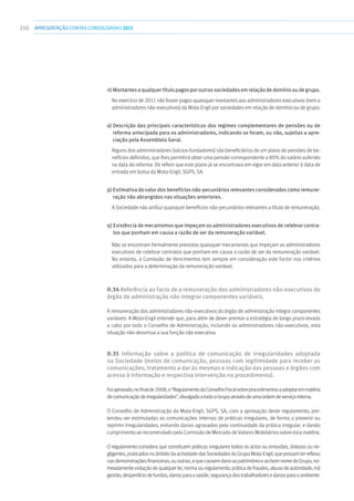 210 apresentaçãoCONTAS CONSOLIDADAS2011
n) Montantesaqualquertítulopagosporoutrassociedadesemrelaçãodedomíniooudegrupo.
No exercício de 2011 não foram pagos quaisquer montantes aos administradores executivos (nem a
administradores não-executivos) da Mota-Engil por sociedades em relação de domínio ou de grupo.
o) Descrição das principais características dos regimes complementares de pensões ou de
reforma antecipada para os administradores, indicando se foram, ou não, sujeitas a apre-
ciação pela Assembleia Geral.
Alguns dos administradores (sócios-fundadores) são beneficiários de um plano de pensões de be-
nefícios definidos, que lhes permitirá obter uma pensão correspondente a 80% do salário auferido
na data da reforma. De referir que este plano já se encontrava em vigor em data anterior à data de
entrada em bolsa da Mota-Engil, SGPS, SA.
p) Estimativa do valor dos benefícios não-pecuniários relevantes considerados como remune-
ração não abrangidos nas situações anteriores.
A Sociedade não atribui quaisquer benefícios não-pecuniários relevantes a título de remuneração.
q) Existência de mecanismos que impeçam os administradores executivos de celebrar contra-
tos que ponham em causa a razão de ser da remuneração variável.
Não se encontram formalmente previstos quaisquer mecanismos que impeçam os administradores
executivos de celebrar contratos que ponham em causa a razão de ser da remuneração variável.
No entanto, a Comissão de Vencimentos tem sempre em consideração este factor nos critérios
utilizados para a determinação da remuneração variável.
II.34 Referência ao facto de a remuneração dos administradores não-executivos do
órgão de administração não integrar componentes variáveis.
A remuneração dos administradores não-executivos do órgão de administração integra componentes
variáveis. A Mota-Engil entende que, para além de dever premiar a estratégia de longo prazo levada
a cabo por todo o Conselho de Administração, incluindo os administradores não-executivos, esta
situação não desvirtua a sua função não executiva.
II.35 Informação sobre a política de comunicação de irregularidades adoptada
na Sociedade (meios de comunicação, pessoas com legitimidade para receber as
comunicações, tratamento a dar às mesmas e indicação das pessoas e órgãos com
acesso à informação e respectiva intervenção no procedimento).
Foiaprovado,nofinalde2008,o“RegulamentodoConselhoFiscalsobreprocedimentosaadoptaremmatéria
decomunicaçãodeirregularidades”,divulgadoatodooGrupoatravésdeumaordemdeserviçointerna.
O Conselho de Administração da Mota-Engil, SGPS, SA, com a aprovação deste regulamento, pre-
tendeu ver estimuladas as comunicações internas de práticas irregulares, de forma a prevenir ou
reprimir irregularidades, evitando danos agravados pela continuidade da prática irregular, e dando
cumprimento ao recomendado pela Comissão de Mercado de Valores Mobiliários sobre esta matéria.
O regulamento considera que constituem práticas irregulares todos os actos ou omissões, dolosos ou ne-
gligentes, praticados no âmbito da actividade das Sociedades do Grupo Mota-Engil, que possam ter reflexo
nasdemonstraçõesfinanceiras,ououtras,equecausemdanoaopatrimónioeaobomnomedoGrupo,no-
meadamente violação de qualquer lei, norma ou regulamento, prática de fraudes, abuso de autoridade, má
gestão,desperdíciodefundos,danosparaasaúde,segurançadostrabalhadoresedanosparaoambiente.
 
